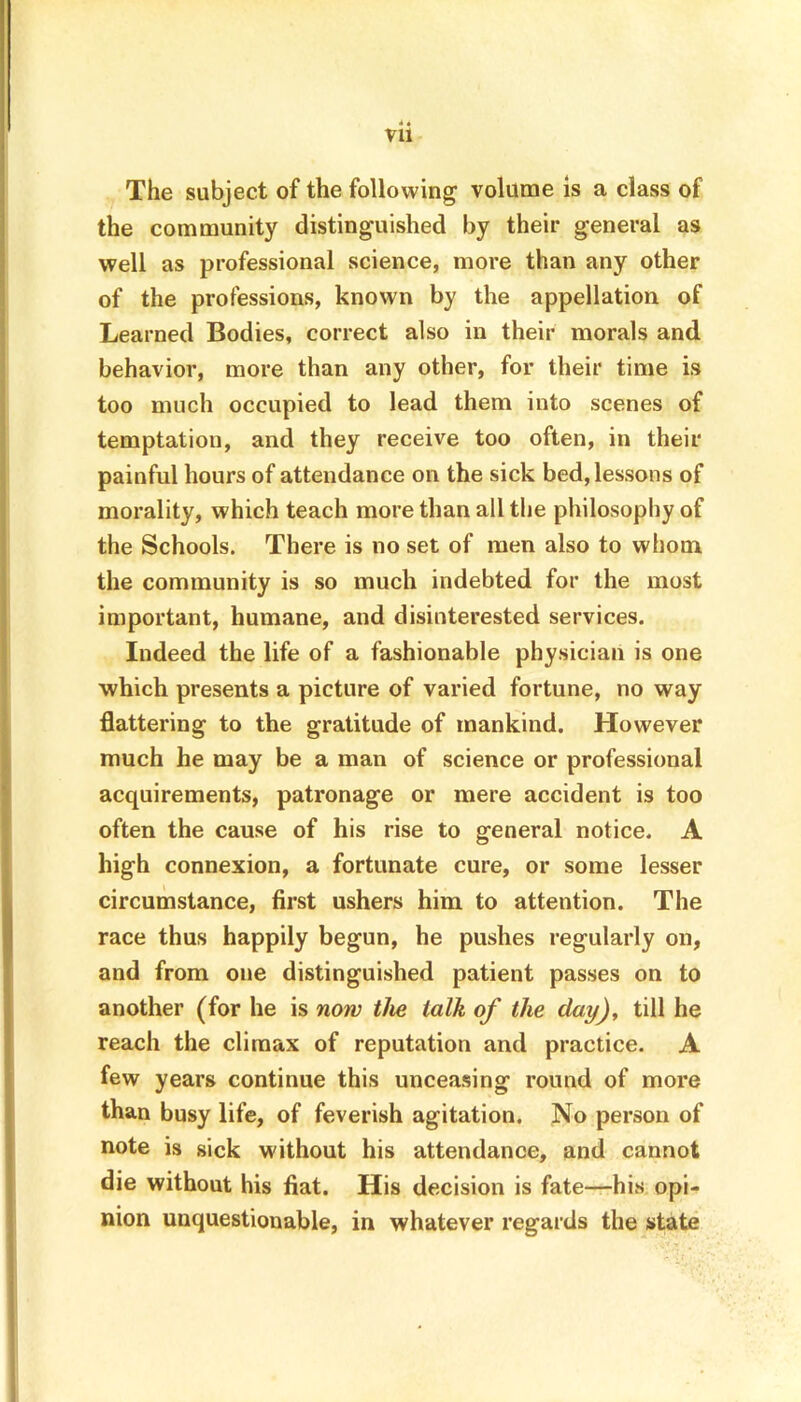 The subject of the following volume is a class of the community distinguished by their general as well as professional science, more than any other of the professions, known by the appellation of Learned Bodies, correct also in their morals and behavior, more than any other, for their time is too much occupied to lead them into scenes of temptation, and they receive too often, in their painful hours of attendance on the sick bed, lessons of morality, which teach more than all the philosophy of the Schools. There is no set of men also to whom the community is so much indebted for the most important, humane, and disinterested services. Indeed the life of a fashionable physician is one which presents a picture of varied fortune, no way flattering to the gratitude of mankind. However much he may be a man of science or professional acquirements, patronage or mere accident is too often the cause of his rise to general notice. A high connexion, a fortunate cure, or some lesser circumstance, first ushers him to attention. The race thus happily begun, he pushes regularly on, and from one distinguished patient passes on to another (for he is now the talk of the day), till he reach the climax of reputation and practice. A few years continue this unceasing round of more than busy life, of feverish agitation. No person of note is sick without his attendance, and cannot die without his fiat. His decision is fate—his opi- nion unquestionable, in whatever regards the state