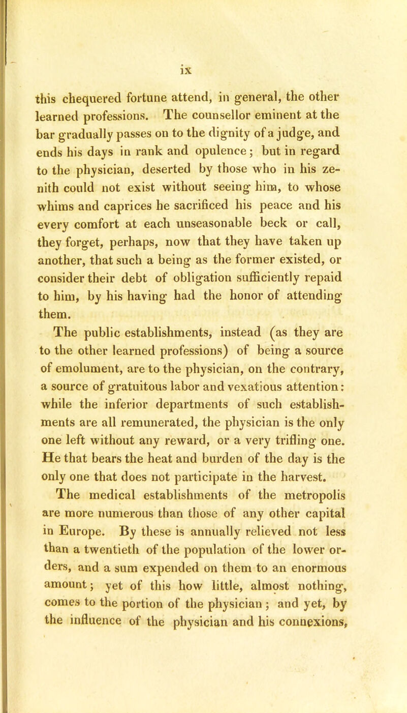 this chequered fortune attend, in general, the other learned professions. The counsellor eminent at the bar gradually passes on to the dignity of a judge, and ends his days in rank and opulence; but in regard to the physician, deserted by those who in his ze- nith could not exist without seeing him, to whose whims and caprices he sacrificed his peace and his every comfort at each unseasonable beck or call, they forget, perhaps, now that they have taken up another, that such a being as the former existed, or consider their debt of obligation sufficiently repaid to him, by his having had the honor of attending them. The public establishments, instead (as they are to the other learned professions) of being a source of emolument, are to the physician, on the contrary, a source of gratuitous labor and vexatious attention: while the inferior departments of such establish- ments are all remunerated, the physician is the only one left without any reward, or a very trifling one. He that bears the heat and burden of the day is the only one that does not participate in the harvest. The medical establishments of the metropolis are more numerous than those of any other capital in Europe. By these is annually relieved not less than a twentieth of the population of the lower or- ders, and a sum expended on them to an enormous amount; yet of this how little, almost nothing, comes to the portion of the physician ; and yet, by the influence of the physician and his connexions,