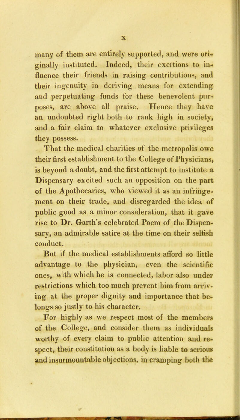 many of them are entirely supported, and were ori- ginally instituted. Indeed, their exertions to in- fluence their friends in raising contributions, and their ingenuity in deriving means for extending and perpetuating funds for these benevolent pur- poses, are above all praise. Hence they have an undoubted right both to rank high in society, and a fair claim to whatever exclusive privileges they possess. That the medical charities of the metropolis owe their first establishment to the College of Physicians, is beyond a doubt, and the first attempt to institute a Dispensary excited such an opposition on the part of the Apothecaries, who viewed it as an infringe- ment on their trade, and disregarded the idea of public good as a minor consideration, that it gave rise to Dr. Garth’s celebrated Poem of the Dispen- sary, an admirable satire at the time on their selfish conduct. But if the medical establishments afford so little advantage to the physician, even the scientific ones, with which he is connected, labor also under restrictions which too much prevent him from arriv- ing at the propei1 dignity and importance that be- longs so justly to his character. For highly as we respect most of the members of the College, and consider them as individuals worthy of every claim to public attention and re- spect, their constitution as a body is liable to serious and insurmountable objections, in cramping both the