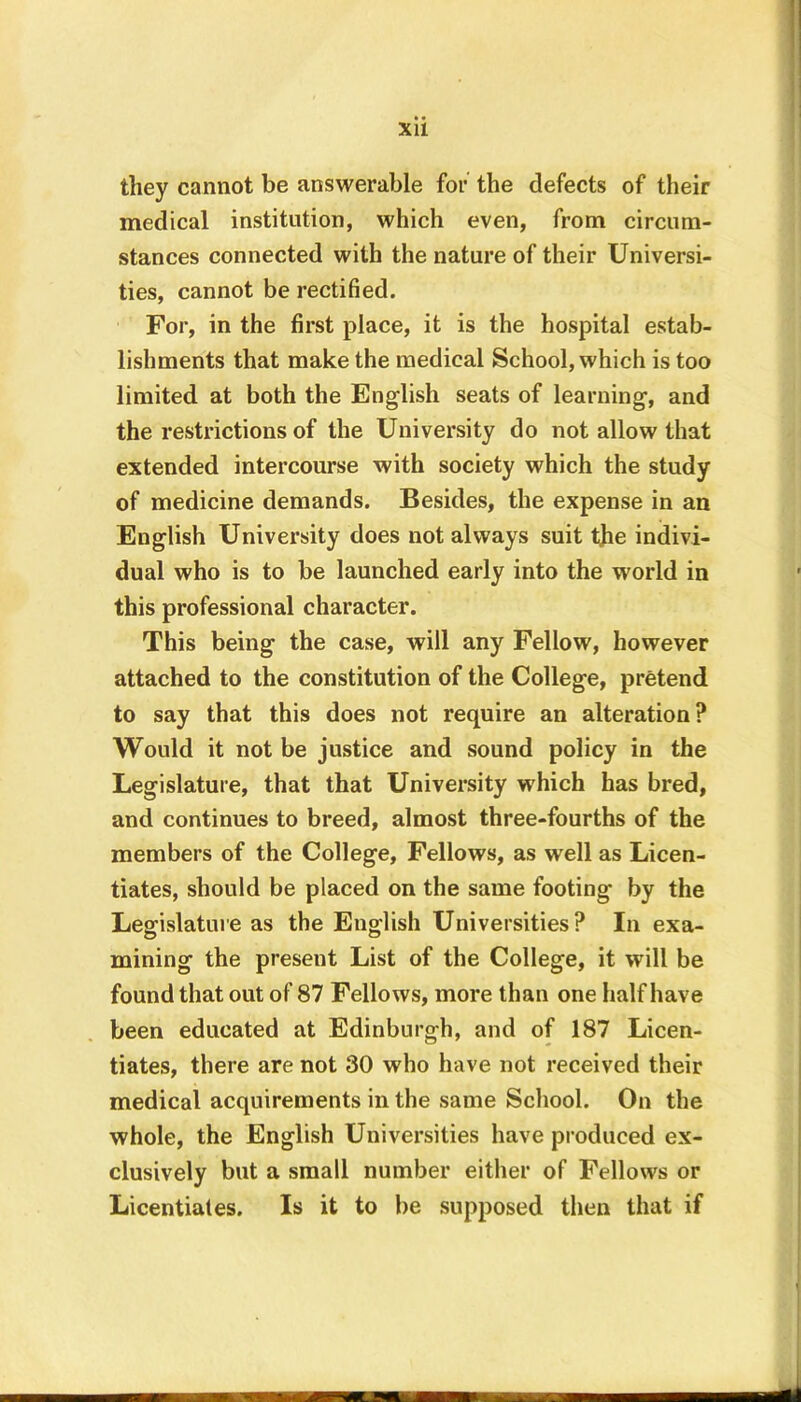 XU they cannot be answerable for the defects of their medical institution, which even, from circum- stances connected with the nature of their Universi- ties, cannot be rectified. For, in the first place, it is the hospital estab- lishments that make the medical School, which is too limited at both the English seats of learning, and the restrictions of the University do not allow that extended intercourse with society which the study of medicine demands. Besides, the expense in an English University does not always suit tjie indivi- dual who is to be launched early into the world in this professional character. This being the case, will any Fellow, however attached to the constitution of the College, pretend to say that this does not require an alteration? Would it not be justice and sound policy in the Legislature, that that University which has bred, and continues to breed, almost three-fourths of the members of the College, Fellows, as well as Licen- tiates, should be placed on the same footing by the Legislature as the English Universities? In exa- mining the present List of the College, it will be found that out of 87 Fellows, more than one half have been educated at Edinburgh, and of 187 Licen- tiates, there are not 30 who have not received their medical acquirements in the same School. On the whole, the English Universities have produced ex- clusively but a small number either of Fellows or Licentiates. Is it to be supposed then that if