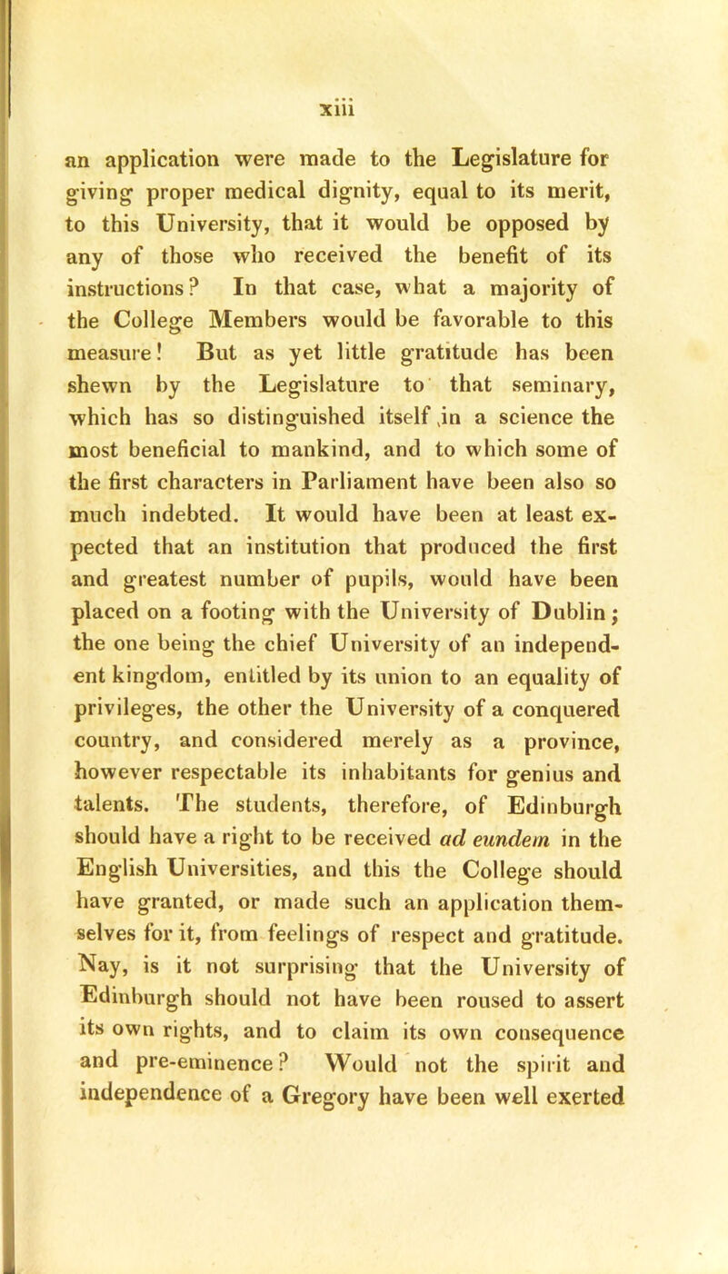 an application were made to the Legislature for giving proper medical dignity, equal to its merit, to this University, that it would be opposed by any of those who received the benefit of its instructions? In that case, what a majority of the College Members would be favorable to this measure! But as yet little gratitude has been shewn by the Legislature to that seminary, which has so distinguished itself jn a science the most beneficial to mankind, and to which some of the first characters in Parliament have been also so much indebted. It would have been at least ex- pected that an institution that produced the first and greatest number of pupils, would have been placed on a footing with the University of Dublin; the one being the chief University of an independ- ent kingdom, entitled by its union to an equality of privileges, the other the University of a conquered country, and considered merely as a province, however respectable its inhabitants for genius and talents. The students, therefore, of Edinburgh should have a right to be received ad eundern in the English Universities, and this the College should have granted, or made such an application them- selves for it, from feelings of respect and gratitude. Nay, is it not surprising that the University of Edinburgh should not have been roused to assert its own rights, and to claim its own consequence and pre-eminence? Would not the spirit and independence of a Gregory have been well exerted