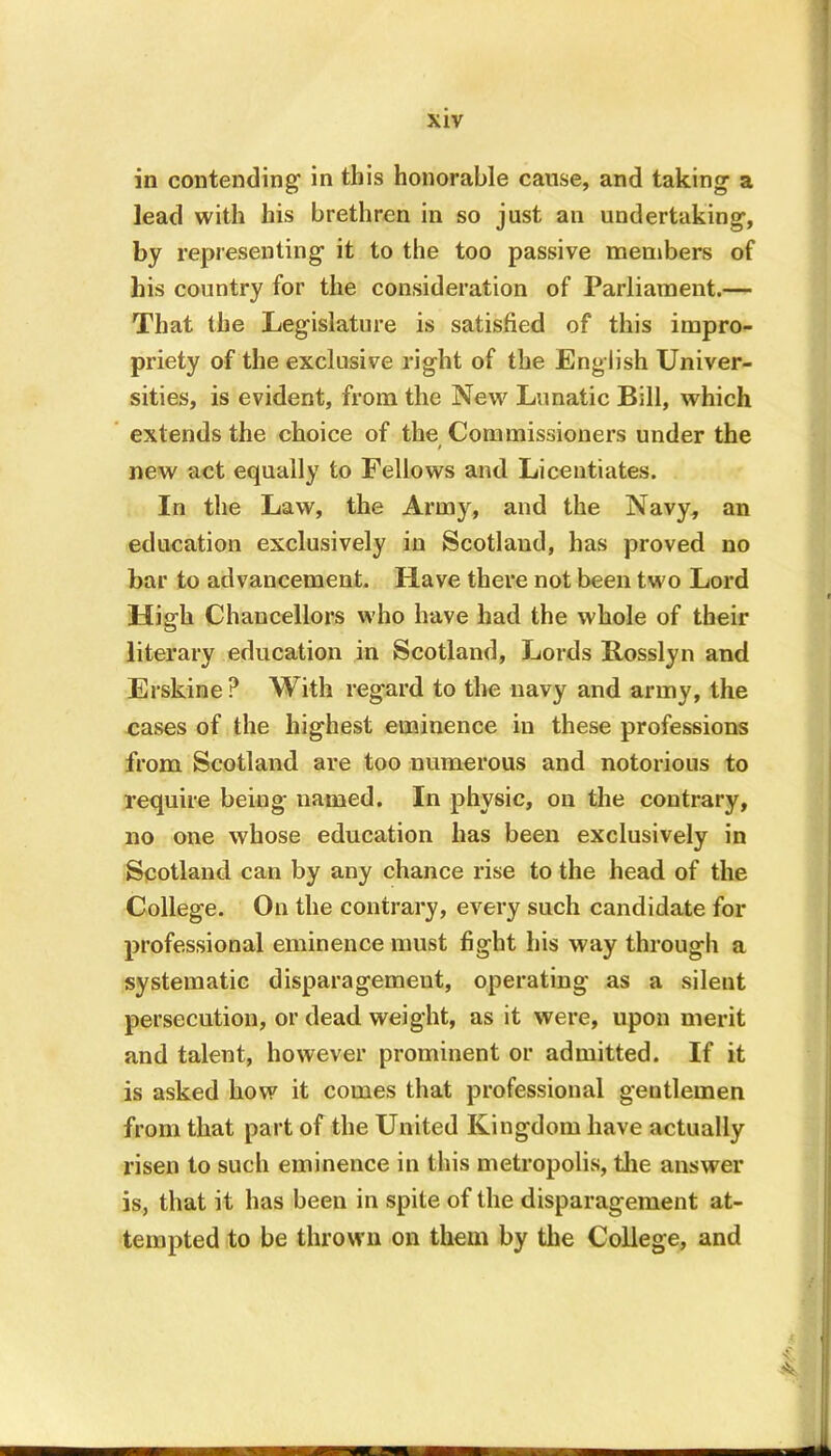 in contending in this honorable cause, and taking a lead with his brethren in so just an undertaking, by representing it to the too passive members of his country for the consideration of Parliament.— That the Legislature is satisfied of this impro- priety of the exclusive right of the English Univer- sities, is evident, from the New Lunatic Bill, which extends the choice of the Commissioners under the / new act equally to Fellows and Licentiates. In the Law, the Army, and the Navy, an education exclusively in Scotland, has proved no bar to advancement. Have there not been two Lord High Chancellors who have had the whole of their literary education in Scotland, Lords Rosslyn and Erskine? With regard to the navy and army, the cases of the highest eminence in these professions from Scotland are too numerous and notorious to require being named. In physic, on the contrary, no one whose education has been exclusively in Scotland can by any chance rise to the head of the College. On the contrary, every such candidate for professional eminence must fight his way through a systematic disparagement, operating as a silent persecution, or dead weight, as it were, upon merit and talent, however prominent or admitted. If it is asked how it comes that professional gentlemen from that part of the United Kingdom have actually risen to such eminence in this metropolis, the answer is, that it has been in spite of the disparagement at- tempted to be thrown on them by the College, and *