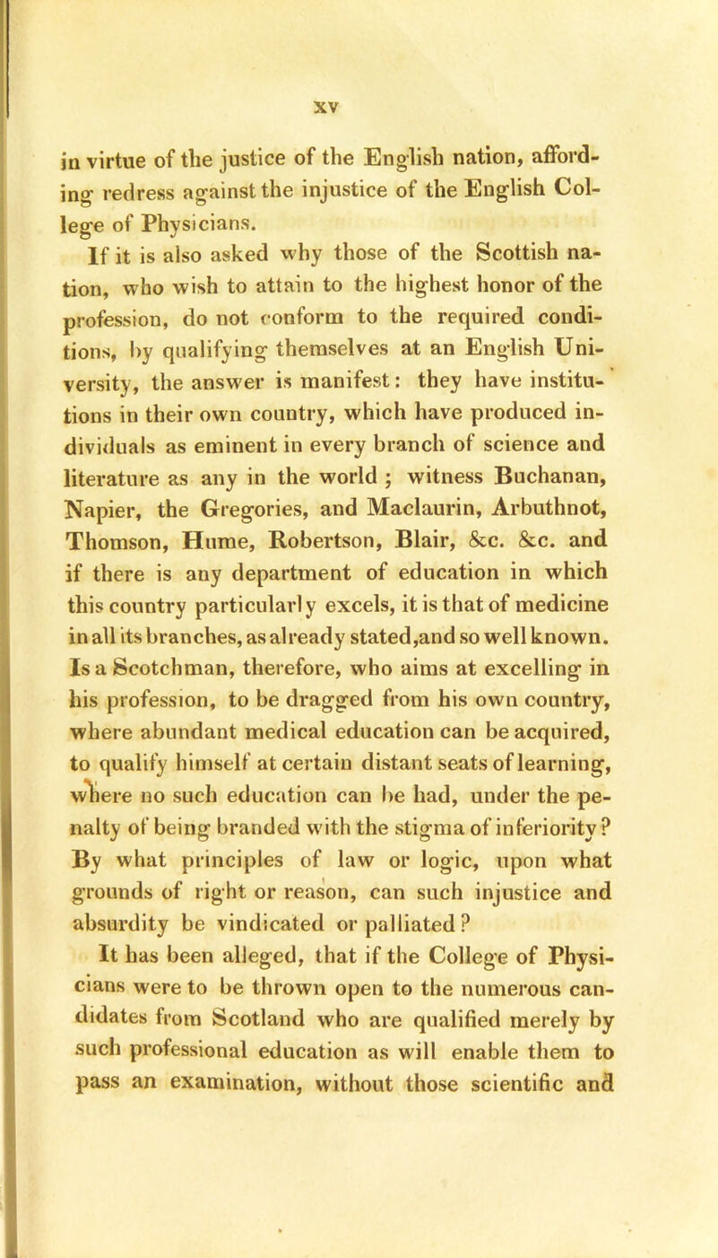 in virtue of the justice of the English nation, afford- ing’ redress against the injustice of the English Col- lege of Physicians. If it is also asked why those of the Scottish na- tion, who wish to attain to the highest honor of the profession, do not conform to the required condi- tions, by qualifying themselves at an English Uni- versity, the answer is manifest: they have institu- tions in their own country, which have produced in- dividuals as eminent in every branch of science and literature as any in the world ; witness Buchanan, Napier, the Gregories, and Maclaurin, Arbuthnot, Thomson, Hume, Robertson, Blair, &c. &c. and if there is any department of education in which this country particularl y excels, it is that of medicine in all its branches, as already stated,and so well known. Isa Scotchman, therefore, who aims at excelling in his profession, to be dragged from his own country, where abundant medical education can be acquired, to qualify himself at certain distant seats of learning, where no such education can be had, under the pe- nalty of being branded with the stigma of inferiority P By what principles of law or logic, upon what grounds of right or reason, can such injustice and absurdity be vindicated or palliated? It has been alleged, that if the College of Physi- cians were to be thrown open to the numerous can- didates from Scotland who are qualified merely by such professional education as will enable them to pass an examination, without those scientific and