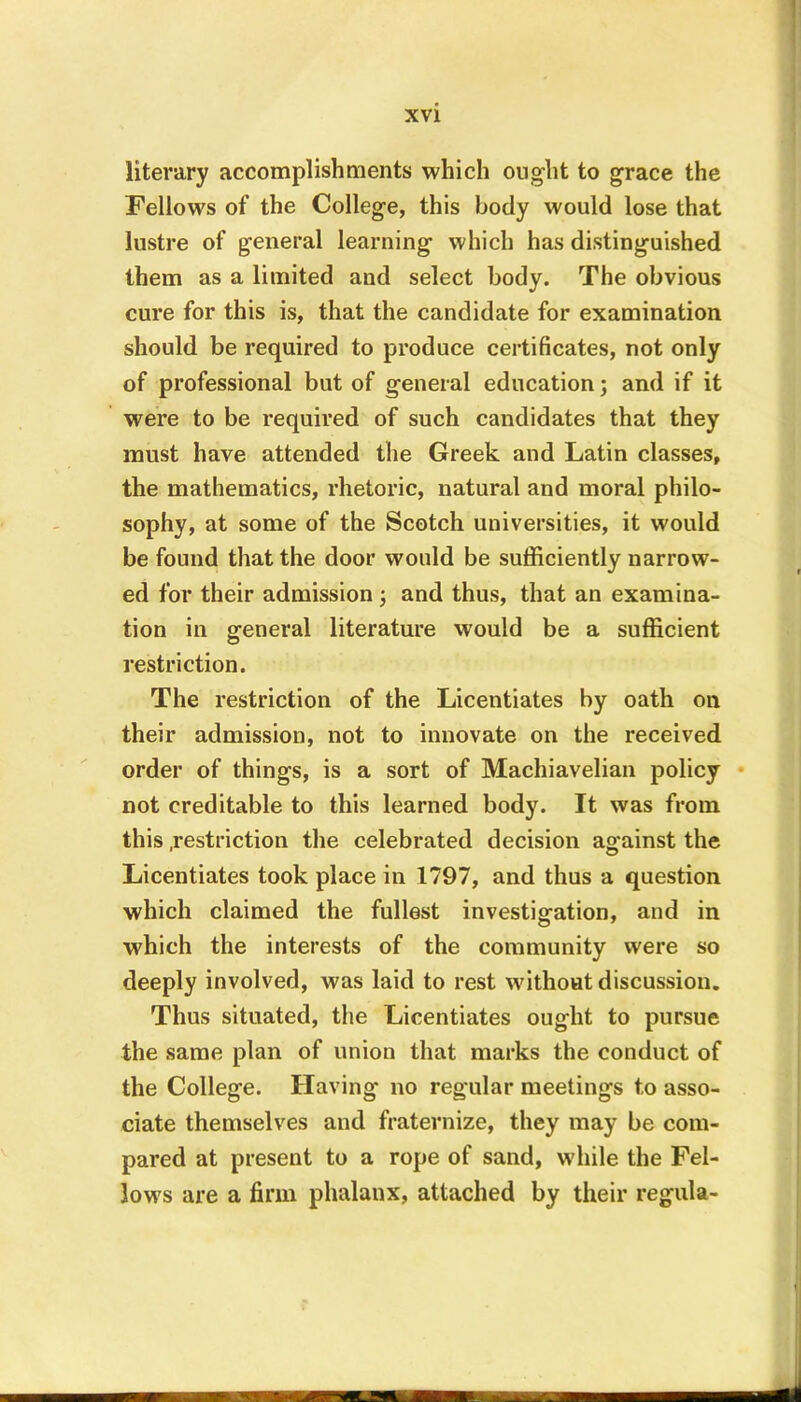 literary accomplishments which ought to grace the Fellows of the College, this body would lose that lustre of general learning which has distinguished them as a limited and select body. The obvious cure for this is, that the candidate for examination should be required to produce certificates, not only of professional but of general education; and if it were to be required of such candidates that they must have attended the Greek and Latin classes, the mathematics, rhetoric, natural and moral philo- sophy, at some of the Scotch universities, it would be found that the door would be sufficiently narrow- ed for their admission ; and thus, that an examina- tion in general literature would be a sufficient restriction. The restriction of the Licentiates by oath on their admission, not to innovate on the received order of things, is a sort of Machiavelian policy not creditable to this learned body. It was from this .restriction the celebrated decision against the Licentiates took place in 1797, and thus a question which claimed the fullest investigation, and in which the interests of the community were so deeply involved, was laid to rest without discussion. Thus situated, the Licentiates ought to pursue the same plan of union that marks the conduct of the College. Having no regular meetings to asso- ciate themselves and fraternize, they may be com- pared at present to a rope of sand, while the Fel- lows are a firm phalanx, attached by their regula-