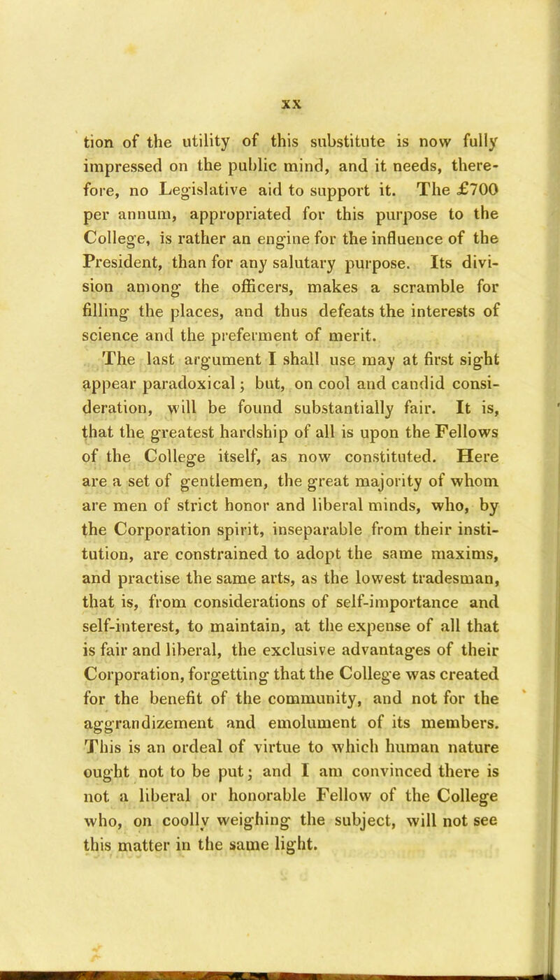tion of the utility of this substitute is now fully impressed on the public mind, and it needs, there- fore, no Legislative aid to support it. The £700 per annum, appropriated for this purpose to the College, is rather an engine for the influence of the President, than for any salutary purpose. Its divi- sion among the officers, makes a scramble for filling the places, and thus defeats the interests of science and the preferment of merit. The last argument I shall use may at first sight appear paradoxical; but, on cool and candid consi- deration, will be found substantially fair. It is, that the greatest hardship of all is upon the Fellows of the College itself, as now constituted. Here are a set of gentlemen, the great majority of whom are men of strict honor and liberal minds, who, by the Corporation spirit, inseparable from their insti- tution, are constrained to adopt the same maxims, and practise the same arts, as the lowest tradesman, that is, from considerations of self-importance and self-interest, to maintain, at the expense of all that is fair and liberal, the exclusive advantages of their Corporation, forgetting that the College was created for the benefit of the community, and not for the aggrandizement and emolument of its members. This is an ordeal of virtue to which human nature ought not to be put; and I am convinced there is not a liberal or honorable Fellow of the College who, on coolly weighing the subject, will not see this matter in the same light.