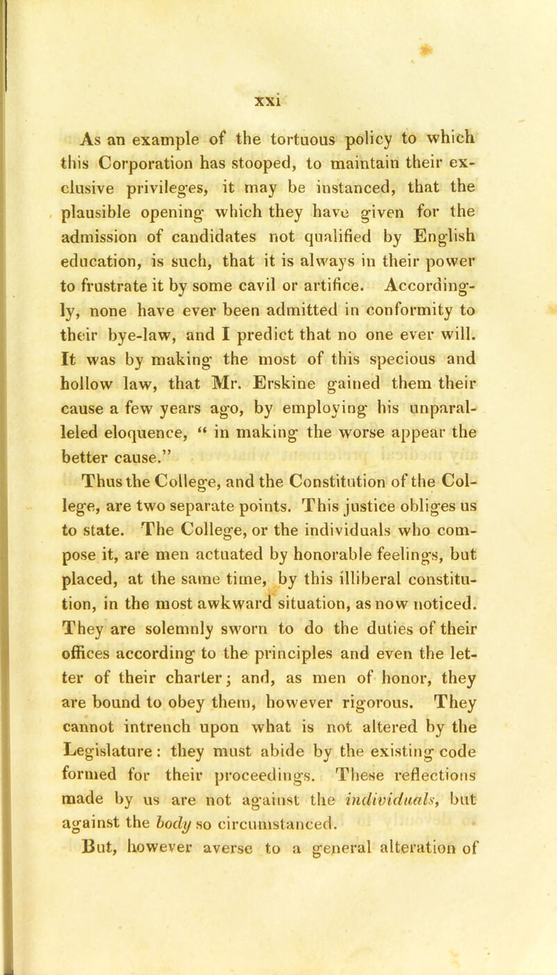 As an example of the tortuous policy to which this Corporation has stooped, to maintain their ex- clusive privileg-es, it may be instanced, that the plausible opening’ which they have given for the admission of candidates not qualified by English education, is such, that it is always in their power to frustrate it by some cavil or artifice. According- ly, none have ever been admitted in conformity to their bye-law, and I predict that no one ever will. It was by making the most of this specious and hollow law, that Mr. Erskine gained them their cause a few years ago, by employing his unparal- leled eloquence, “ in making the worse appear the better cause.” Thus the College, and the Constitution of the Col- lege, are two separate points. This justice obliges us to state. The College, or the individuals who com- pose it, are men actuated by honorable feelings, but placed, at the same time, by this illiberal constitu- tion, in the most awkward situation, as now noticed. They are solemnly sworn to do the duties of their offices according to the principles and even the let- ter of their charter; and, as men of honor, they are bound to obey them, however rigorous. They cannot intrench upon what is not altered by the Legislature : they must abide by the existing code formed for their proceedings. These reflections made by us are not against the individuals, but against the body so circumstanced. But, however averse to a general alteration of