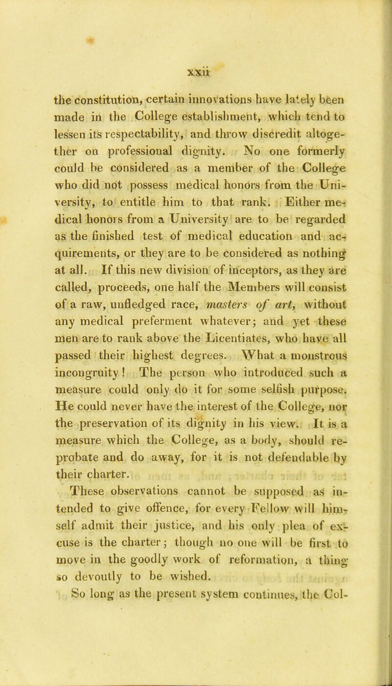 the constitution, certain innovations have lately been made in the College establishment, which tend to lessen its respectability, and throw discredit altoge- ther on professional dignity. No one formerly could be considered as a member of the College who did not possess medical honors from the Uni- versity, to entitle him to that rank. Either me- dical honors from a University are to be regarded as the finished test of medical education and ac- quirements, or they are to be considered as nothing at all. If this new division of inceptors, as they are called, proceeds, one half the Members will consist of a raw, unfledged race, masters of art, without any medical preferment whatever; and yet these men are to rank above the Licentiates, who have all passed their highest degrees, \yhat a monstrous incongruity! The person who introduced such a measure could only do it for some selfish purpose. He could never have the interest of the College, nor the preservation of its dignity in his view. It is a measure which the College, as a body, should re- probate and do away, for it is not defend able by their charter. These observations cannot be supposed as in- tended to give offence, for every Fellow will him- self admit their justice, and his only plea of ex- cuse is the charter; though no one will be first to move in the goodly work of reformation, a thing so devoutly to be wished. So long as the present system continues, the Col-