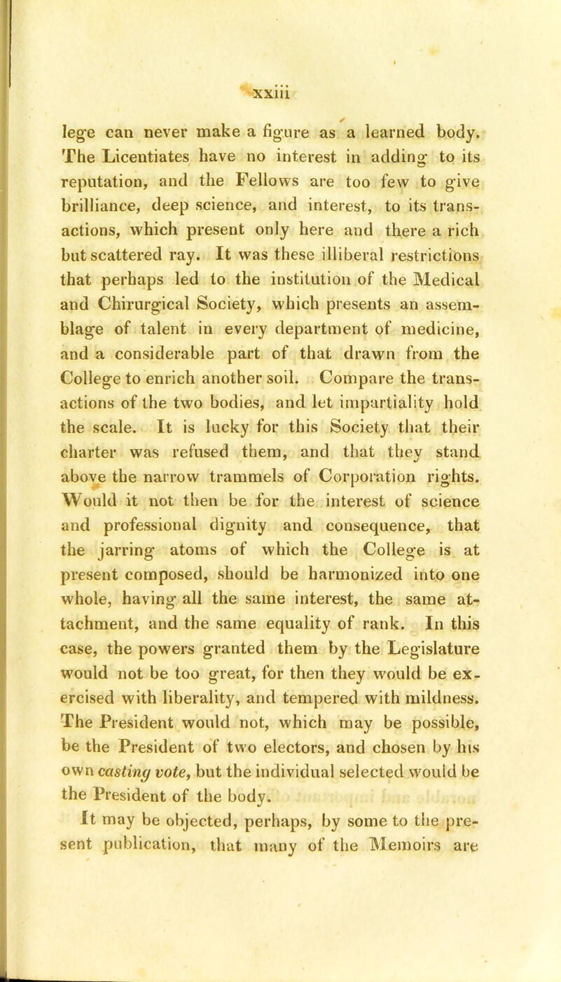 XX1U Ieg’e can never make a figure as a learned body. The Licentiates have no interest in adding to its reputation, and the Fellows are too few to give brilliance, deep science, and interest, to its trans- actions, which present only here and there a rich but scattered ray. It was these illiberal restrictions that perhaps led to the institution of the Medical and Chirurgical Society, which presents an assem- blage of talent in every department of medicine, and a considerable part of that drawn from the College to enrich another soil. Compare the trans- actions of the two bodies, and let impartiality hold the scale. It is lucky for this Society that their charter was refused them, and that they stand above the narrow trammels of Corporation rights. Would it not then be for the interest of science and professional dignity and consequence, that the jarring atoms of which the College is at present composed, should be harmonized into one whole, having all the same interest, the same at- tachment, and the same equality of rank. In this case, the powers granted them by the Legislature would not be too great, for then they would be ex- ercised with liberality, and tempered with mildness. The President would not, which may be possible, be the President of two electors, and chosen by his own casting vote, but the individual selected wouid be the President of the body. It may be objected, perhaps, by some to the pre- sent publication, that many of the Memoirs are