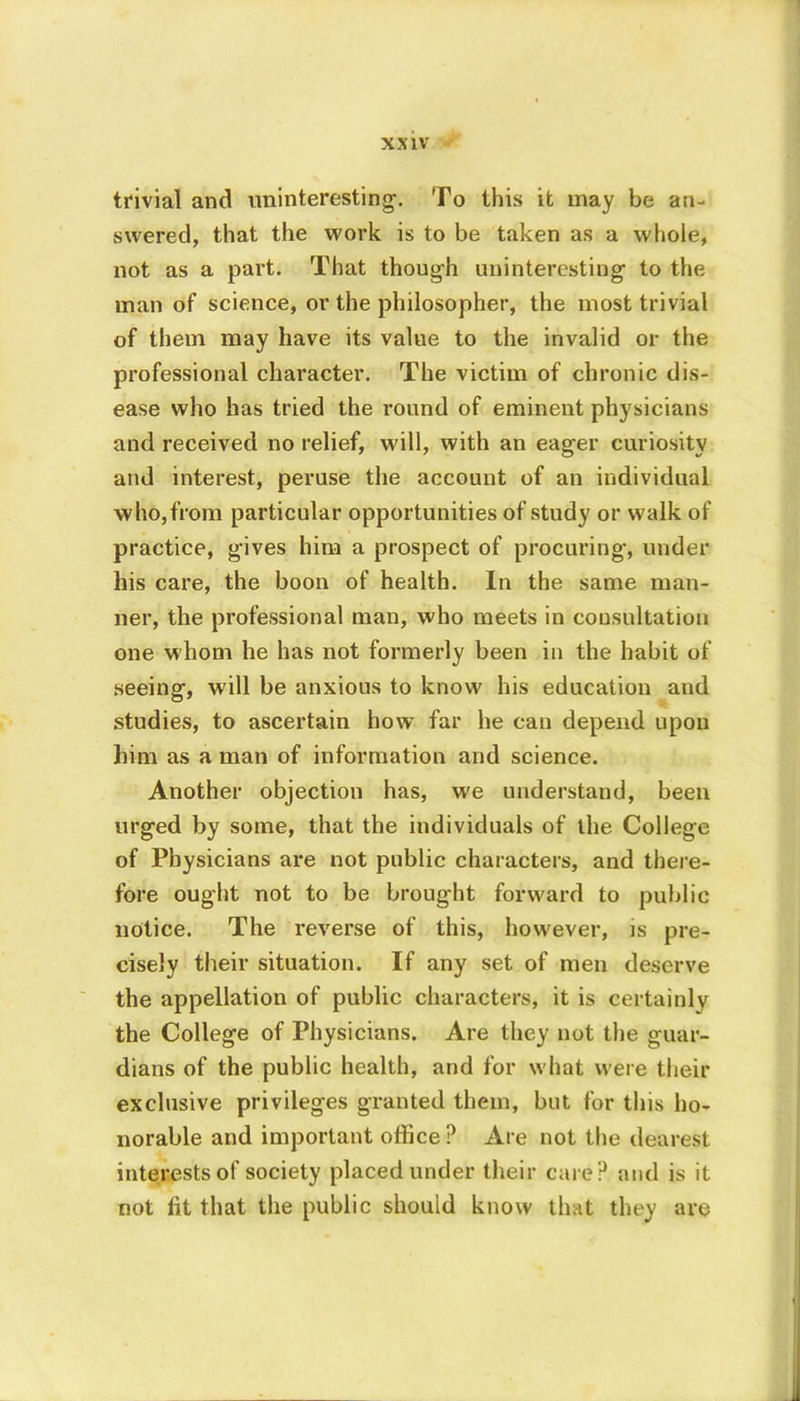 trivial and uninteresting1. To this it may be an- swered, that the work is to be taken as a whole, not as a part. That though uninteresting to the man of science, or the philosopher, the most trivial of them may have its value to the invalid or the professional character. The victim of chronic dis- ease who has tried the round of eminent physicians and received no relief, will, with an eager curiosity and interest, peruse the account of an individual who,from particular opportunities of study or walk of practice, gives him a prospect of procuring-, under his care, the boon of health. In the same man- ner, the professional man, who meets in consultation one whom he has not formerly been in the habit of seeing, will be anxious to know his education and studies, to ascertain how far he can depend upon him as a man of information and science. Another objection has, we understand, been urged by some, that the individuals of the College of Physicians are not public characters, and there- fore ought not to be brought forward to public notice. The reverse of this, however, is pre- cisely their situation. If any set of men deserve the appellation of public characters, it is certainly the College of Physicians. Are they not the guar- dians of the public health, and for what were their exclusive privileges granted them, but for this ho- norable and important office ? Are not the dearest interests of society placed under their care? and is it not lit that the public should know that they are