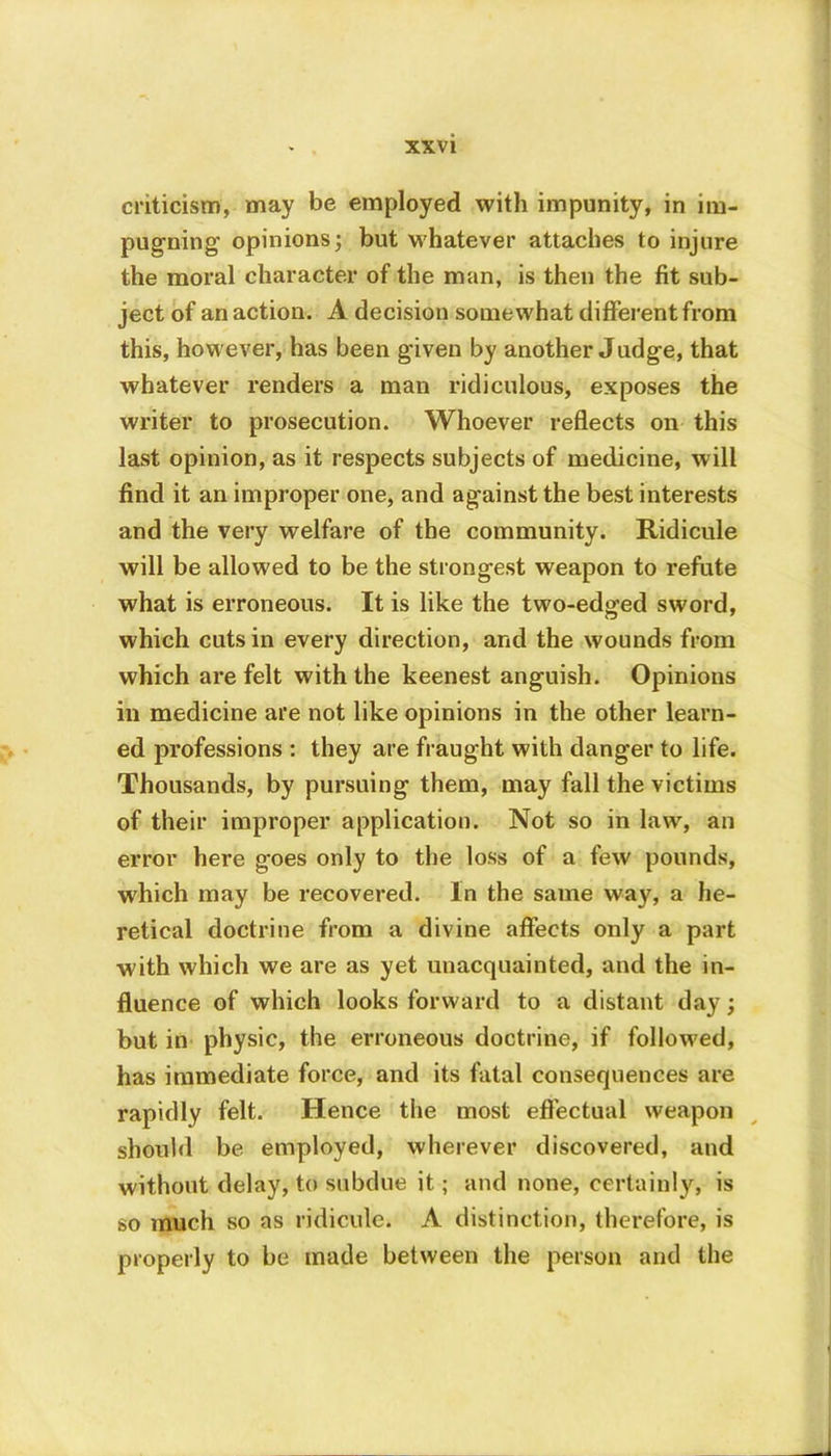 criticism, may be employed with impunity, in im- pugning opinions; but whatever attaches to injure the moral character of the man, is then the fit sub- ject of an action. A decision somewhat different from this, however, has been given by another Judge, that whatever renders a man ridiculous, exposes the writer to prosecution. Whoever reflects on this last opinion, as it respects subjects of medicine, will find it an improper one, and against the best interests and the very welfare of the community. Ridicule will be allowed to be the strongest weapon to refute what is erroneous. It is like the two-edged sword, which cuts in every direction, and the wounds from which are felt with the keenest anguish. Opinions in medicine are not like opinions in the other learn- ed professions : they are fraught with danger to life. Thousands, by pursuing them, may fall the victims of their improper application. Not so in law, an error here goes only to the loss of a few pounds, which may be recovered. In the same way, a he- retical doctrine from a divine affects only a part with which we are as yet unacquainted, and the in- fluence of which looks forward to a distant day; but in physic, the erroneous doctrine, if followed, has immediate force, and its fatal consequences are rapidly felt. Hence the most effectual weapon should be employed, wherever discovered, and without delay, to subdue it; and none, certainly, is so much so as ridicule. A distinction, therefore, is properly to be made between the person and the