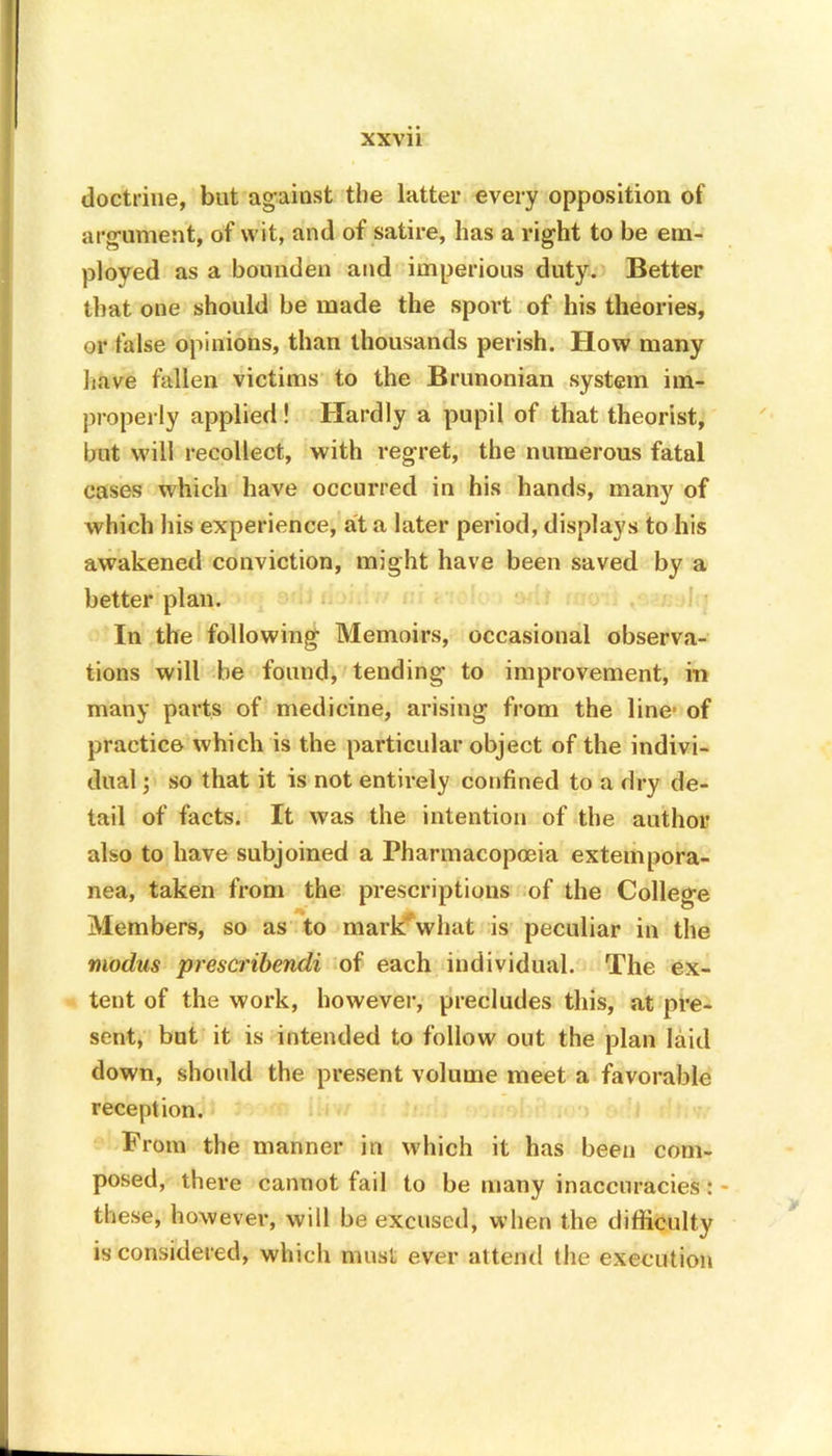 doctrine, but against the latter every opposition of argument, of wit, and of satire, has a right to be em- ployed as a bounden and imperious duty. Better that one should be made the sport of his theories, or false opinions, than thousands perish. How many have fallen victims to the Brunonian system im- properly applied! Hardly a pupil of that theorist, but will recollect, with regret, the numerous fatal cases which have occurred in his hands, many of which his experience, at a later period, displays to his awakened conviction, might have been saved by a better plan. In the following Memoirs, occasional observa- tions will be found, tending to improvement, in many parts of medicine, arising from the line- of practice which is the particular object of the indivi- dual ; so that it is not entirely confined to a dry de- tail of facts. It was the intention of the author also to have subjoined a Pharmacopoeia extempora- nea, taken from the prescriptions of the College Members, so as to mark'what is peculiar in the modus prescribendi of each individual. The ex- tent of the work, however, precludes this, at pre- sent, but it is intended to follow out the plan laid down, should the present volume meet a favorable reception. From the manner in which it has been com- posed, there cannot fail to be many inaccuracies: these, however, will be excused, when the difficulty is considered, which must ever attend the execution