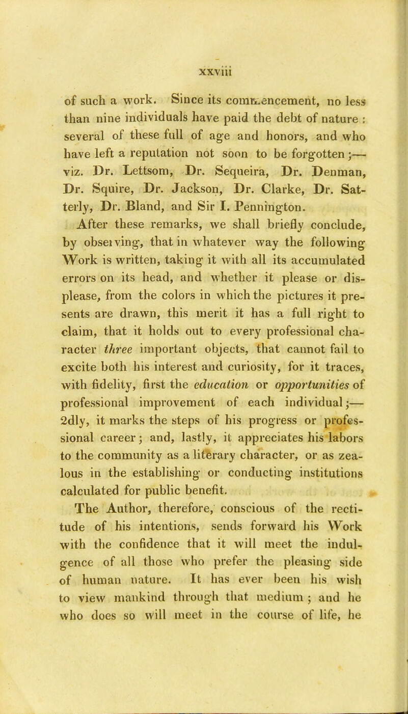 XXV 111 of such a work. Since its commencement, no less than nine individuals have paid the debt of nature : several of these full of age and honors, and who have left a reputation not soon to be forgotten ;— viz. Dr. Lettsom, Dr. Sequeira, Dr. Denman, Dr. Squire, Dr. Jackson, Dr. Clarke, Dr. Sat- terly, Dr. Bland, and Sir I. Pennington. After these remarks, we shall briefly conclude, by obsetving, that in whatever way the following Work is written, taking it with all its accumulated errors on its head, and whether it please or dis- please, from the colors in which the pictures it pre- sents are drawn, this merit it has a full right to claim, that it holds out to every professional cha- racter three important objects, that cannot fail to excite both his interest and curiosity, for it traces, with fidelity, first the education or opportunities of professional improvement of each individual;— 2dly, it marks the steps of his progress or profes- sional career; and, lastly, it appreciates his labors to the community as a literary character, or as zea- lous in the establishing or conducting institutions calculated for public benefit. The Author, therefore, conscious of the recti- tude of his intentions, sends forward his Work with the confidence that it will meet the indul- gence of all those who prefer the pleasing side of human nature. It has ever been his wish to view mankind through that medium ; and he who does so will meet in the course of life, he