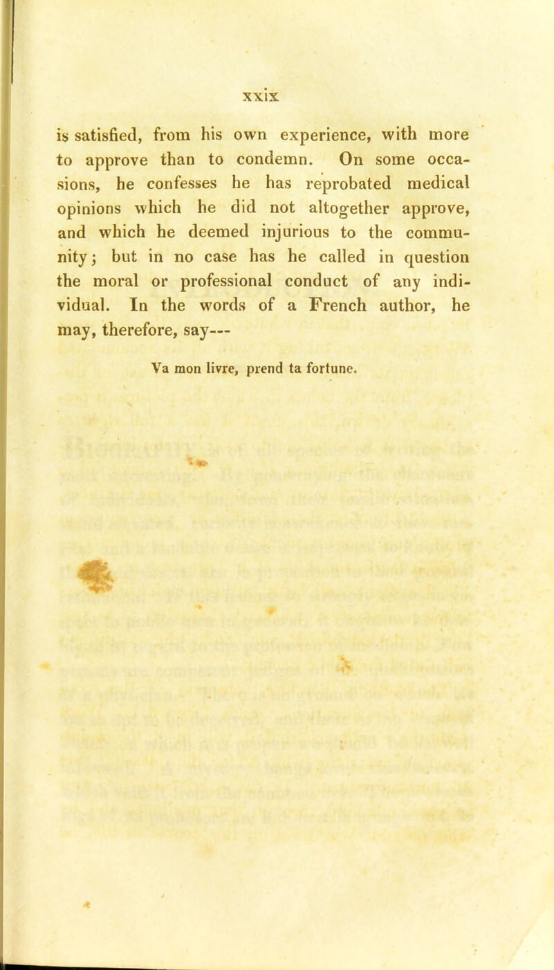 is satisfied, from his own experience, with more to approve than to condemn. On some occa- sions, he confesses he has reprobated medical opinions which he did not altogether approve, and which he deemed injurious to the commu- nity ; but in no case has he called in question the moral or professional conduct of any indi- vidual. In the words of a French author, he may, therefore, say— Va mon livre, prend ta fortune.