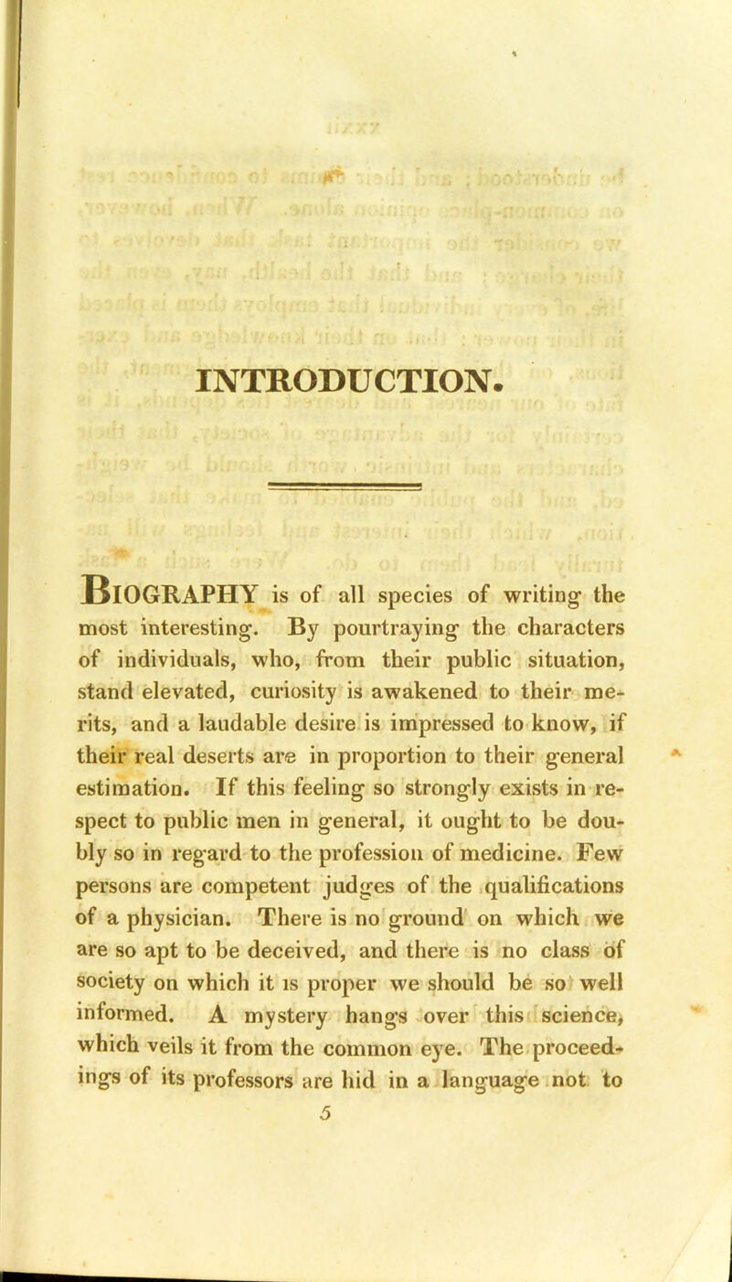 INTRODUCTION Biography is of all species of writing- the most interesting. By pourtraying the characters of individuals, who, from their public situation, stand elevated, curiosity is awakened to their me- rits, and a laudable desire is impressed to know, if their real deserts are in proportion to their general estimation. If this feeling so strongly exists in re- spect to public men in general, it ought to be dou- bly so in regard to the profession of medicine. Few persons are competent judges of the qualifications of a physician. There is no ground on which we are so apt to be deceived, and there is no class of society on which it is proper we should be so well informed. A mystery hangs over this science* which veils it from the common eye. The proceed- ings of its professors are hid in a language not to 5