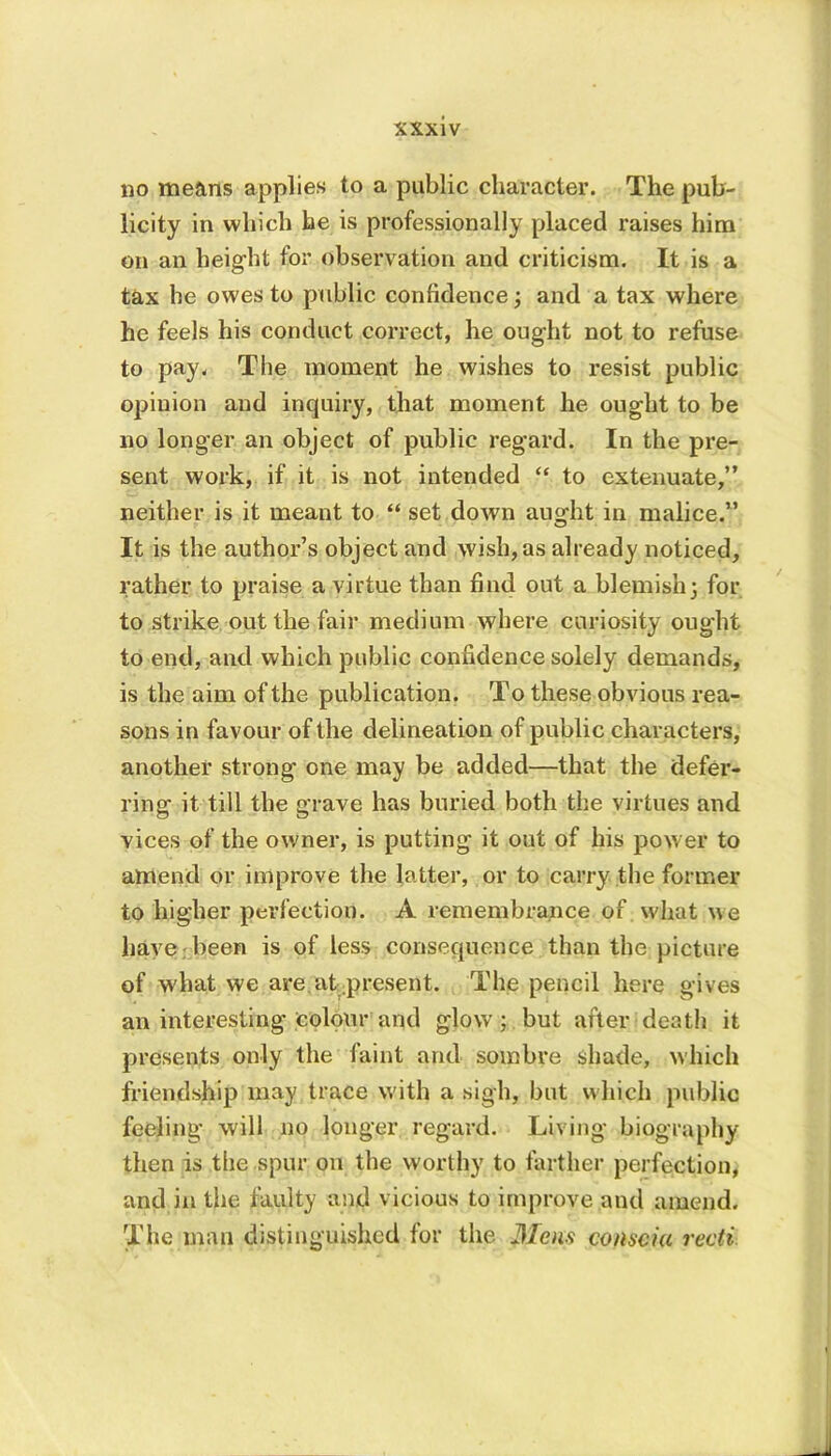 no means applies to a public character. The pub- licity in which he is professionally placed raises him on an height for observation and criticism. It is a tax he owes to public confidence; and a tax where he feels his conduct correct, he ought not to refuse to pay, The moment he wishes to resist public opinion and inquiry, that moment he ought to be no longer an object of public regard. In the pre- sent work, if it is not intended “ to extenuate,” neither is it meant to “ set down au^ht in malice.” It is the author’s object and wish, as already noticed, rather to praise a virtue than find out a blemish; for to strike out the fair medium where curiosity ought to end, and which public confidence solely demands, is the aim of the publication. To these obvious rea- sons in favour of the delineation of public characters, another strong one may be added—that the defer- ring it till the grave has buried both the virtues and vices of the owner, is putting it out of his power to amend or improve the latter, or to carry the former to higher perfection. A remembrance of what we have been is of less consequence than the picture of what we are at present. The pencil here gives an interesting colour and glow; but after death it presents only the faint and sombre shade, which friendship may trace with a sigh, but which public feeling will no longer regard. Living biography then is the spur on the worthy to farther perfection, and in the faulty and vicious to improve and amend. The man distinguished for the Mens conscia recti