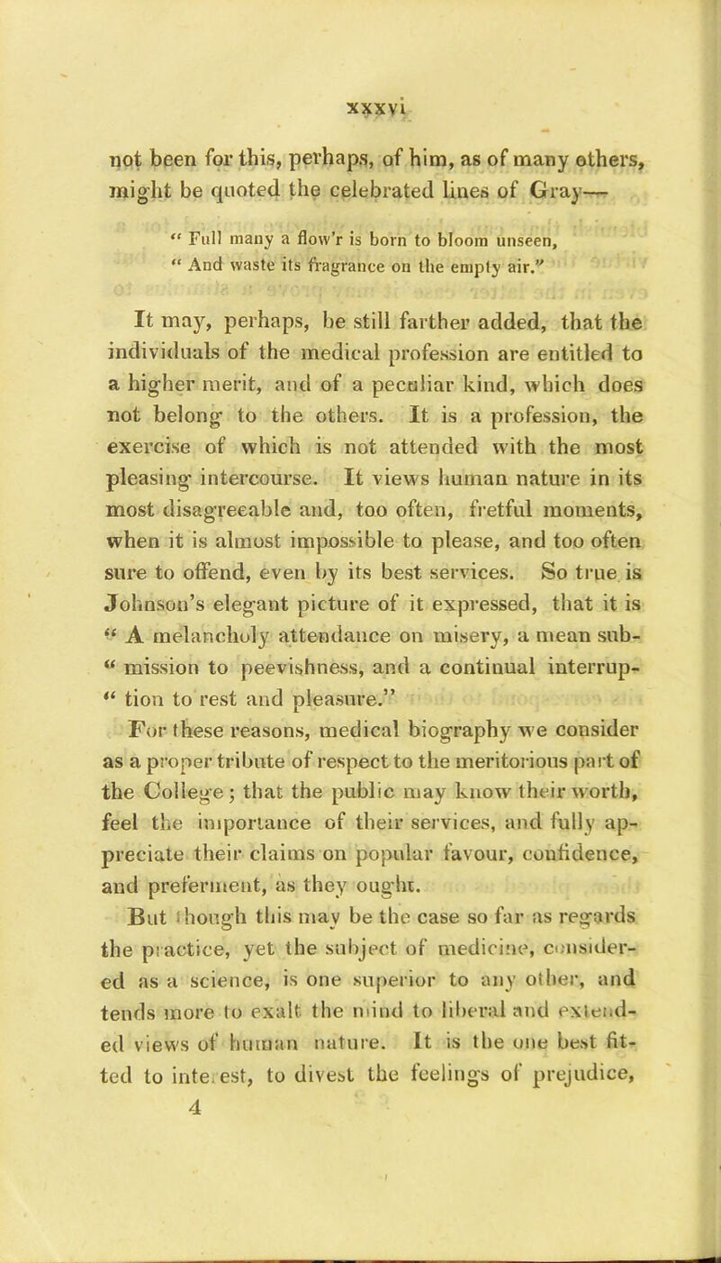 not been for this, perhaps, of him, as of many others, might be quoted the celebrated lines of Gray— “ Full many a flow’r is born to bloom unseen, “ And waste its fragrance on the empty air.” It may, perhaps, be still farther added, that the individuals of the medical profession are entitled to a higher merit, and of a peculiar kind, which does not belong to the others. It is a profession, the exercise of which is not attended with the most pleasing intercourse. It views human nature in its most disagreeable and, too often, fretful moments, when it is almost impossible to please, and too often sure to offend, even by its best services. So true is Johnson’s elegant picture of it expressed, that it is “ A melancholy attendance on misery, a mean sub- “ mission to peevishness, and a continual interrup- tion to rest and pleasure.” For these reasons, medical biography we consider as a proper tribute of respect to the meritorious part of the College; that the public may know their worth, feel the importance of their services, and fully ap- preciate their claims on popular favour, confidence, and preferment, as they ought. But though this may be the case so far as regards the practice, yet the subject of medicine, consider- ed as a science, is one superior to any other, and tends more to exalt, the mind to liberal and extend- ed views of human nature. It is the one best fit- ted to interest, to divest the feelings of prejudice, 4