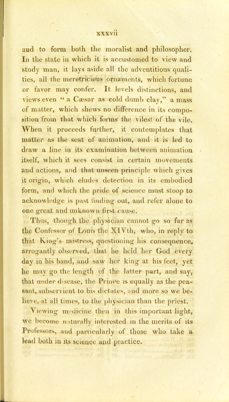 and to form both the moralist and philosopher. In the state in which it is accustomed to view and study man, it lays aside all the adventitious quali- ties, all the meretricious ornaments, which fortune or favor may confer. It levels distinctions, and views even “ a Caesar as cold dumb clav,” a mass of matter, which shews no difference in its compo- sition from that which forms the vilest of the vile. When it proceeds further, it contemplates that matter as the seat of animation, and it is led to draw a line in its examination between animation itself, which it sees consist in certain movements and actions, and that unseen principle which gives it origin, which eludes detection in its embodied form, and which the pride of science must stoop to acknowledge is past finding out, and refer alone to one great and unknown first cause. Thus, though the physician cannot go so far as the Confessor of Louis the XIVth, who, in reply to that King’s mistress, questioning his consequence, arrogantly observed, that lie held her God every day in his hand, and saw her king at his feet, yet he may go the length of the latter part, and say, that under disease, the Prince is equally as the pea- sant, subservient to his dictates, and more so we be- lieve,-at all times, to the physician than the priest. Viewing medicine then in this important light, we become naturally interested in the merits of its Professors, and particularly of those who take a lead both in its science and practice.