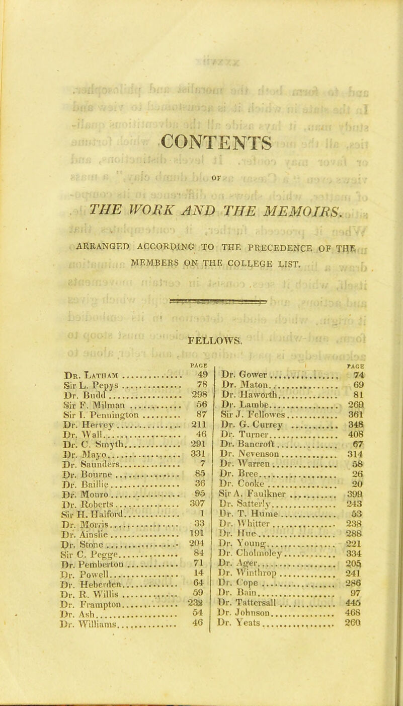 CONTENTS OF THE WORK AND THE MEMOIRS. ARRANGED ACCORDING TO THE PRECEDENCE OF TIIE MEMBERS ON THE COLLEGE LIST. FELLOWS. PAGE Dr. Latham 49 Sir-L. Pepys 78 Dr. Bn (Id 298 Sir F. Milraan 56 Sir T. Pennington 87 Dr. Hervey 211 Dr. Wall 46 Dr. C. Smyth 291 Dr. Mayo 331 Dr. Saunders... 7 Dr. Bourne... 85 Dr. Baillie 36 Dr. Monro 95 Dr. Roberts 307 Sir H. Halford 1 Dr. Morris 33 Dr. Ainslie 191 Dr. Stone 204 Sir C. Pegge 84 Dr. Pemberton 71 Dr. Powell 14 Dr. Hebcrden 64 Dr. R. Willis 59 Dr. Frampton 232 Dr. Ash 51 Dr. Williams 46 PAGE Dr. Gower 74 Dr. Maton 69 Dr. Haworth 81 Dr. Lambe 269 Sir J. Felkwes 361 Dr. G. Currey 348 Dr. Turner 408 Dr. Bancroft 67 Dr. Nevenson 314 Dr. Warren 58 Dr. Bree., 26 Dr. Cooke 20 Sir A. Faulkner 399 Dr. Satterly 243 l)r. T. Hume 53 Dr. Whitter 238 Dr. Hue 288 Dr. Young- 221 Dr. Cholinol'ey 334 Dr. Ager 205 Dr. Winthrop 241 Dr. Cope 286 Dr. Bain 97 Dr. Tattcrsall 445 Dr. Johnson 468 Dr. Yeats 260
