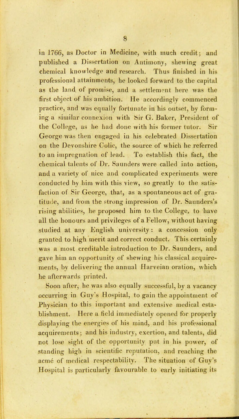 in 1766, as Doctor in Medicine, with much credit; and published a Dissertation on Antimony, shewing great chemical knowledge and research. Thus finished in his professional attainments, he looked forward to the capital as the land of promise, and a settlement here was the first object of his ambition. He accordingly commenced practice, and was equally fortunate in his outset, by form- ing a similar connexion with Sir G. Baker, President of the College, as he had done with his former tutor. Sir George was then engaged in his celebrated Dissertation on the Devonshire Colic, the source of which he referred to an impregnation of lead. To establish this fact, the chemical talents of Dr. Saunders were called into action, and a variety of nice and complicated experiments were conducted by him with this view, so greatly to the satis- faction of Sir George, that, as a spontaneous act of gra- titude, and from the strong impression of Dr. Saunders’s rising abilities, he proposed him to the College, to have all the honours and privileges of a Fellow, w'ithout having studied at any English university: a concession only granted to high merit and correct conduct. This certainly was a most creditable introduction to Dr. Saunders, and gave him an opportunity of shewing his classical acquire- ments, by delivering the annual Harveian oration, which he afterwards printed. Soon after, he was also equally successful, by a vacancy occurring in Guy’s Hospital, to gain the appointment of Physician to this important and extensive medical esta- blishment. Here a field immediately opened for properly displaying the energies of his mind, and his professional acquirements; and his industry, exertion, and talents, did not lose sight of the opportunity put in his power, of standing high in scientific reputation, and reaching the acme of medical respectability. The situation of Guy’s Hospital is particularly favourable to early initiating its