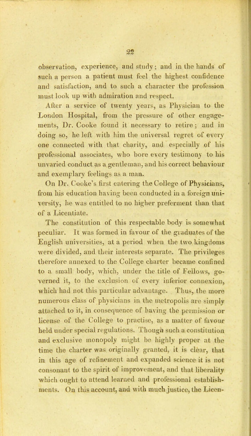 observation, experience, anti study; and in the hands of such a person a patient must feel the highest confidence and satisfaction, and to such a character the profession must look up with admiration and respect. After a service of twenty years, as Physician to the London Hospital, from the pressure of other engage- ments, Dr. Cooke lound it necessary to retire; and in doing so, he left with him the universal regret of every one connected with that charity, and especially of his professional associates, who bore every testimony to his unvaried conduct as a gentleman, and his correct behaviour and exemplary feelings as a man. On Dr. Cooke’s first entering the College of Physicians, from his education having been conducted in a foreign uni- versity, he was entitled to no higher preferment than that of a Licentiate. The constitution of this respectable body is somewhat peculiar. It was formed in favour of the graduates of the English universities, at a period when the two kingdoms were divided, and their interests separate. The privileges therefore annexed to the College charter became confined to a small body, which, under the title of Fellows, go- verned it, to the exclusion of every inferior connexion, which had not this particular advantage. Thus, the more numerous class of physicians in the metropolis are simply attached to it, in consequence of having the permission or license of the College to practise, as a matter of favour held under special regulations. Though such a constitution and exclusive monopoly might be highly proper at the time the charter was originally granted, it is clear, that in this age of refinement and expanded science it is not consonant to the spirit of improvement, and that liberality which ought to attend learned and professional establish- ments. On this account, and with much justice, the Licen-