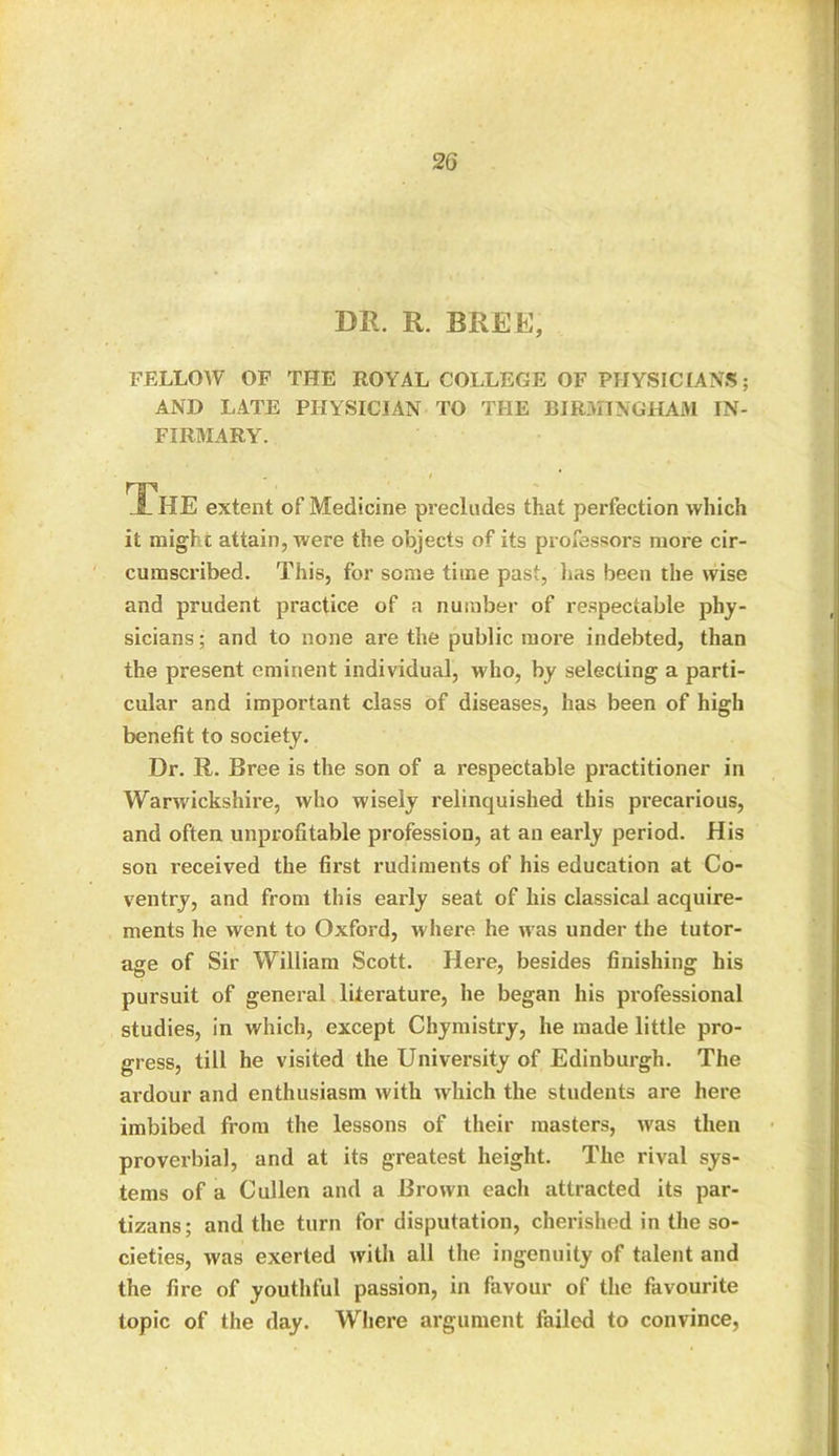 DR. R. BREE, FELLOW OF THE ROYAL COLLEGE OF PHYSICIANS; AND LATE PHYSICIAN TO THE BIRMINGHAM IN- FIRMARY. The extent of Medicine precludes that perfection which it might attain, were the objects of its professors more cir- cumscribed. This, for some time past, lias been the wise and prudent practice of a number of respectable phy- sicians ; and to none are the public more indebted, than the present eminent individual, who, by selecting a parti- cular and important class of diseases, has been of high benefit to society. Dr. R. Bree is the son of a respectable practitioner in Warwickshire, who wisely relinquished this precarious, and often unprofitable profession, at an early period. His son received the first rudiments of his education at Co- ventry, and from this early seat of his classical acquire- ments he went to Oxford, where he was under the tutor- age of Sir William Scott. Here, besides finishing his pursuit of general literature, he began his professional studies, in which, except Chymistry, he made little pro- gress, till he visited the University of Edinburgh. The ardour and enthusiasm with which the students are here imbibed from the lessons of their masters, was then proverbial, and at its greatest height. The rival sys- tems of a Cullen and a Brown each attracted its par- tizans; and the turn for disputation, cherished in the so- cieties, was exerted with all the ingenuity of talent and the fire of youthful passion, in favour of the favourite topic of the day. Where argument failed to convince,