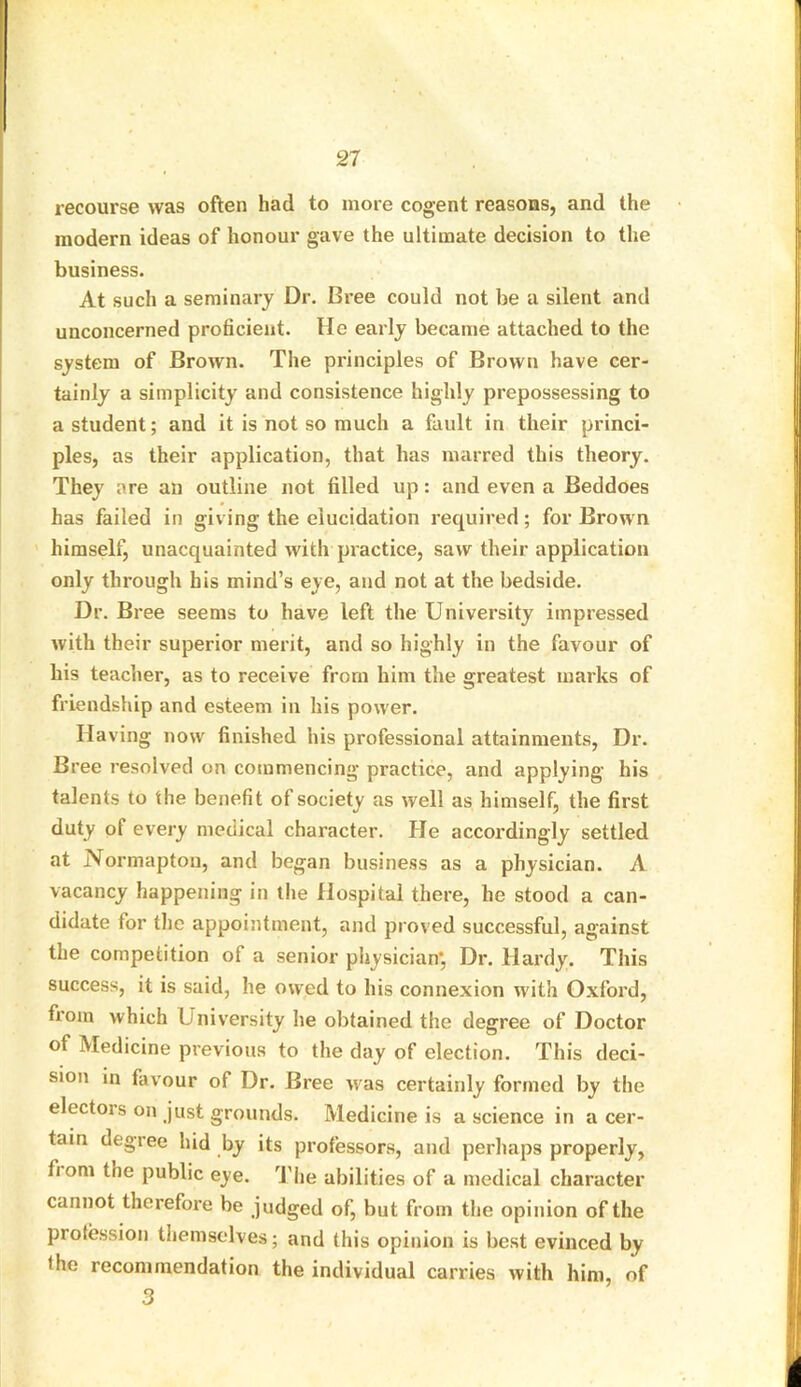 recourse was often had to more cogent reasons, and the modern ideas of honour gave the ultimate decision to the business. At such a seminary Dr. Bree could not be a silent and unconcerned proficient. He early became attached to the system of Brown. The principles of Brown have cer- tainly a simplicity and consistence highly prepossessing to a student; and it is not so much a fault in their princi- ples, as their application, that has marred this theory. They are an outline not filled up: and even a Beddoes has failed in giving the elucidation required; for Brown himself, unacquainted with practice, saw their application only through his mind’s eye, and not at the bedside. Dr. Bree seems to have left the University impressed with their superior merit, and so highly in the favour of his teacher, as to receive from him the greatest marks of friendship and esteem in his power. Having now finished his professional attainments, Dr. Bree resolved on commencing practice, and applying his talents to the benefit of society as well as himself, the first duty of every medical character. He accordingly settled at Normapton, and began business as a physician. A vacancy happening in the Hospital there, he stood a can- didate for the appointment, and proved successful, against the competition of a senior physician*, Dr. Hardy. This success, it is said, he owed to his connexion with Oxford, from which University he obtained the degree of Doctor of Medicine previous to the day of election. This deci- sion in favour of Dr. Bree was certainly formed by the electors on just grounds. Medicine is a science in a cer- tain degree hid by its professors, and perhaps properly, fi om tne public eye. The abilities of a medical character cannot therefore be judged of, but from the opinion of the profession themselves; and this opinion is best evinced by fhe recommendation the individual carries with him, of 3