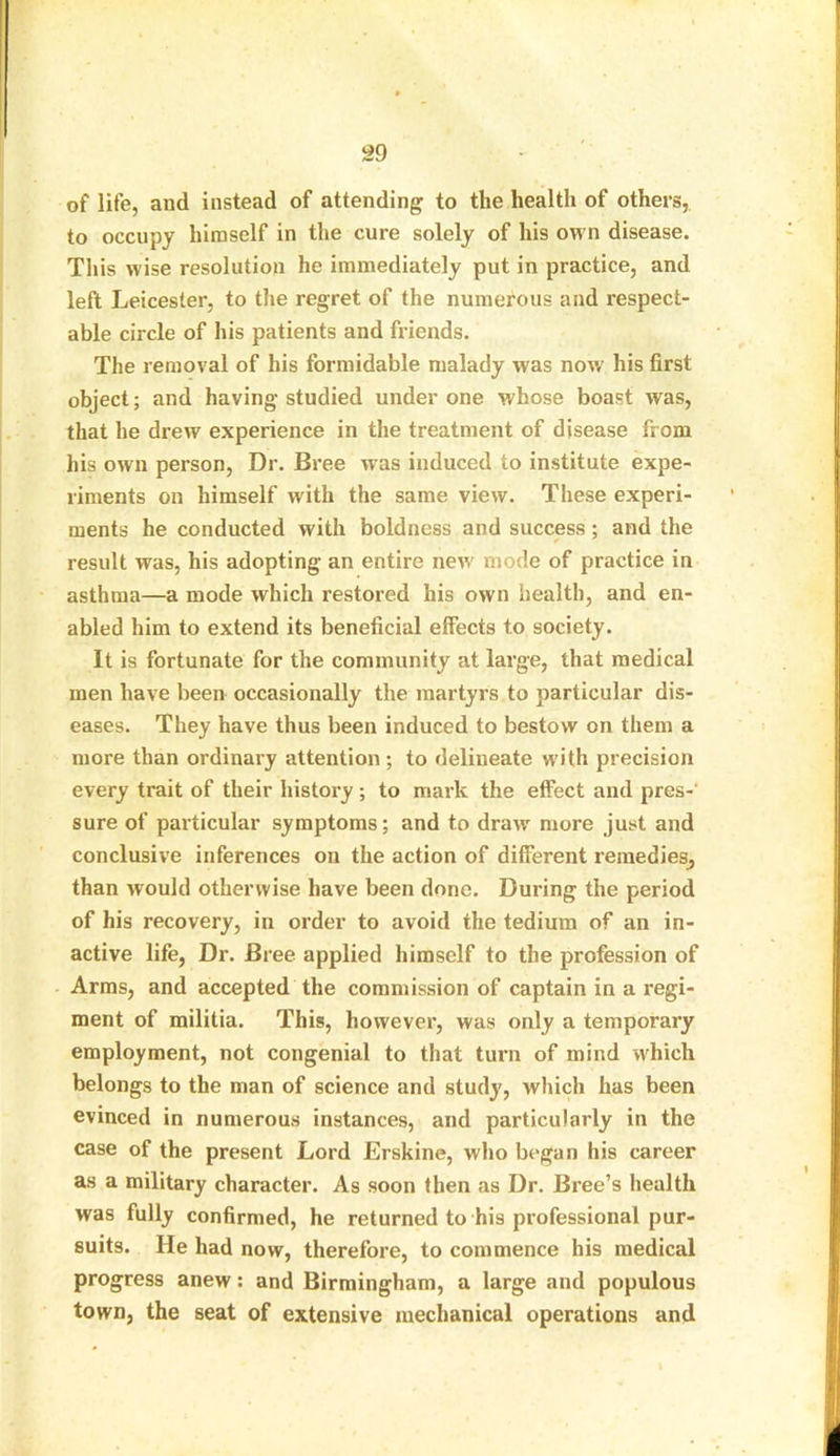 of life, and instead of attending to the health of others, to occupy himself in the cure solely of his own disease. This wise resolution he immediately put in practice, and left Leicester, to the regret of the numerous and respect- able circle of his patients and friends. The removal of his formidable malady was now' his first object; and having studied under one whose boast was, that he drew experience in the treatment of disease from his own person, Dr. Bree was induced to institute expe- riments on himself w'ith the same view. These experi- ments he conducted with boldness and success; and the result was, his adopting an entire new' mode of practice in asthma—a mode which restored his own health, and en- abled him to extend its beneficial effects to society. It is fortunate for the community at large, that medical men have been occasionally the martyrs to particular dis- eases. They have thus been induced to bestow on them a more than ordinary attention ; to delineate w’ith precision every trait of their history ; to mark the effect and pres- sure of particular symptoms; and to drawr more just and conclusive inferences on the action of different remedies, than would otherwise have been done. During the period of his recovery, in order to avoid the tedium of an in- active life, Dr. Bree applied himself to the profession of Arms, and accepted the commission of captain in a regi- ment of militia. This, however, was only a temporary employment, not congenial to that turn of mind which belongs to the man of science and study, which has been evinced in numerous instances, and particularly in the case of the present Lord Erskine, who began his career as a military character. As soon then as Dr. Bree’s health was fully confirmed, he returned to his professional pur- suits. He had now, therefore, to commence his medical progress anew: and Birmingham, a large and populous town, the seat of extensive mechanical operations and