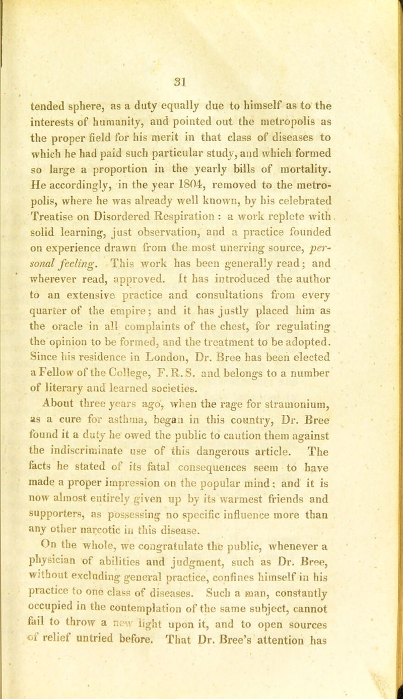 tended sphere, as a duty equally due to himself as to the interests of humanity, and pointed out the metropolis as the proper field for his merit in that class of diseases to which he had paid such particular study, and which formed so large a proportion in the yearly bills of mortality. He accordingly, in the year 1804, removed to the metro- polis, where he was already well known, by his celebrated Treatise on Disordered Respiration : a work replete with solid learning, just observation, and a practice founded on experience drawn from the most unerring source, per- sonal feeling. This work has been generally read; and wherever read, approved. It has introduced the author to an extensive practice and consultations from every quarter of the empire; and it has justly placed him as the oracle in all complaints of the chest, for regulating the opinion to be formed, and the treatment to be adopted. Since his residence in London, Dr. Bree has been elected a Fellow of the College, F. R.S. and belongs to a number of literary and learned societies. About three years ago, when the rage for stramonium, as a cure for asthma, began in this country, Dr. Bree found it a duty he owed the public to caution them against the indiscriminate use of this dangerous article. The facts he stated of its fatal consequences seem to have made a proper impression on the popular mind : and it is now almost entirely given up by its warmest friends and supporters, as possessing no specific influence more than any other narcotic in this disease. On the whole, we congratulate the public, whenever a physician of abilities and judgment, such as Dr. Bree, without excluding general practice, confines himself in his practice to one class of diseases. Such a man, constantly occupied in the contemplation of the same subject, cannot fail to throw a new light upon it, and to open sources of relief untried before. That Dr. Bree’s attention has