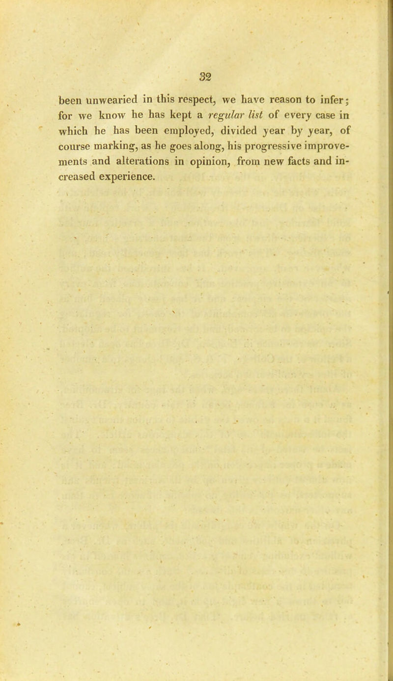 been unwearied in this respect, we have reason to infer; for we know he has kept a regular list of every case in which he has been employed, divided year by year, of course marking, as he goes along, his progressive improve- ments and alterations in opinion, from new facts and in- creased experience.