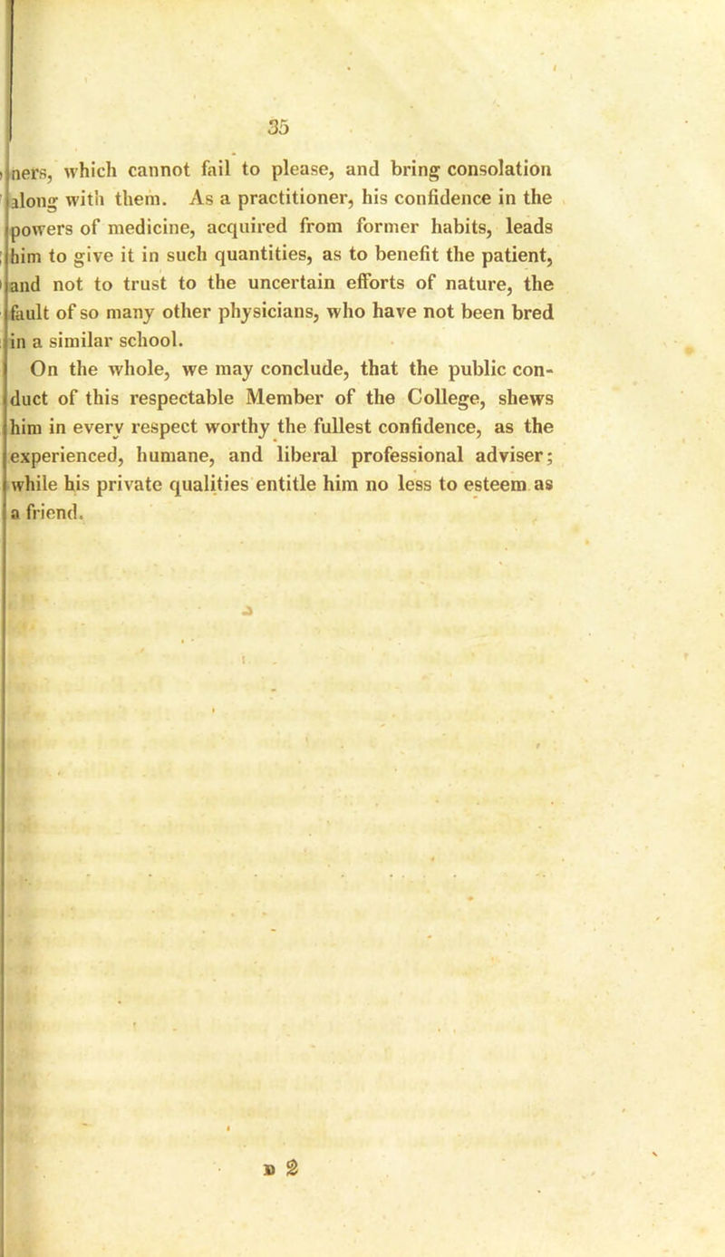 > ners, which cannot fail to please, and bring consolation along with them. As a practitioner, his confidence in the powers of medicine, acquired from former habits, leads ; him to give it in such quantities, as to benefit the patient, i and not to trust to the uncertain efforts of nature, the fault of so many other physicians, who have not been bred in a similar school. On the whole, we may conclude, that the public con- duct of this respectable Member of the College, shews him in every respect worthy the fullest confidence, as the experienced, humane, and liberal professional adviser; while his private qualities entitle him no less to esteem as a friend.