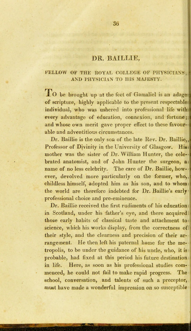 DR. BAILLIE, FELLOW OF THE ROYAL COLLEGE OF PHYSICIANS; AND PHYSICIAN TO IIIS MAJESTY. To be brought up at the feet of Gamaliel is an adage I of scripture, highly applicable to the present respectable individual, who was ushered into professional life with every advantage of education, connexion, and fortune; and whose own merit gave proper effect to these favour- able and adventitious circumstances. Dr. Baillie is the only son of the late Rev. Dr. Baillie,, Professor of Divinity in the University of Glasgow. Hisi mother was the sister of Dr. William Hunter, the cele- brated anatomist, and of John Hunter the surgeon, ai name of no less celebrity. The care of Dr. Baillie, how- ever, devolved more particularly on the former, who, childless himself, adopted him as his son, and to whom i the world are therefore indebted for Dr. Baillie’s early professional choice and pre-eminence. Dr. Baillie received the first rudiments of his education i! in Scotland, under his father’s eye, and there acquiredI: those early habits of classical taste and attachment to science, which his works display, from the correctness of their style, and the clearness and precision of their ar- rangement, He then left his paternal home for the me- ■ tropolis, to be under the guidance of his uncle, who, it is probable, had fixed at this period his future destination in life. Here, as soon as his professional studies com- menced, he could not fail to make rapid progress. The school, conversation, and talents of such a preceptor, must have made a wonderful impression on so susceptible