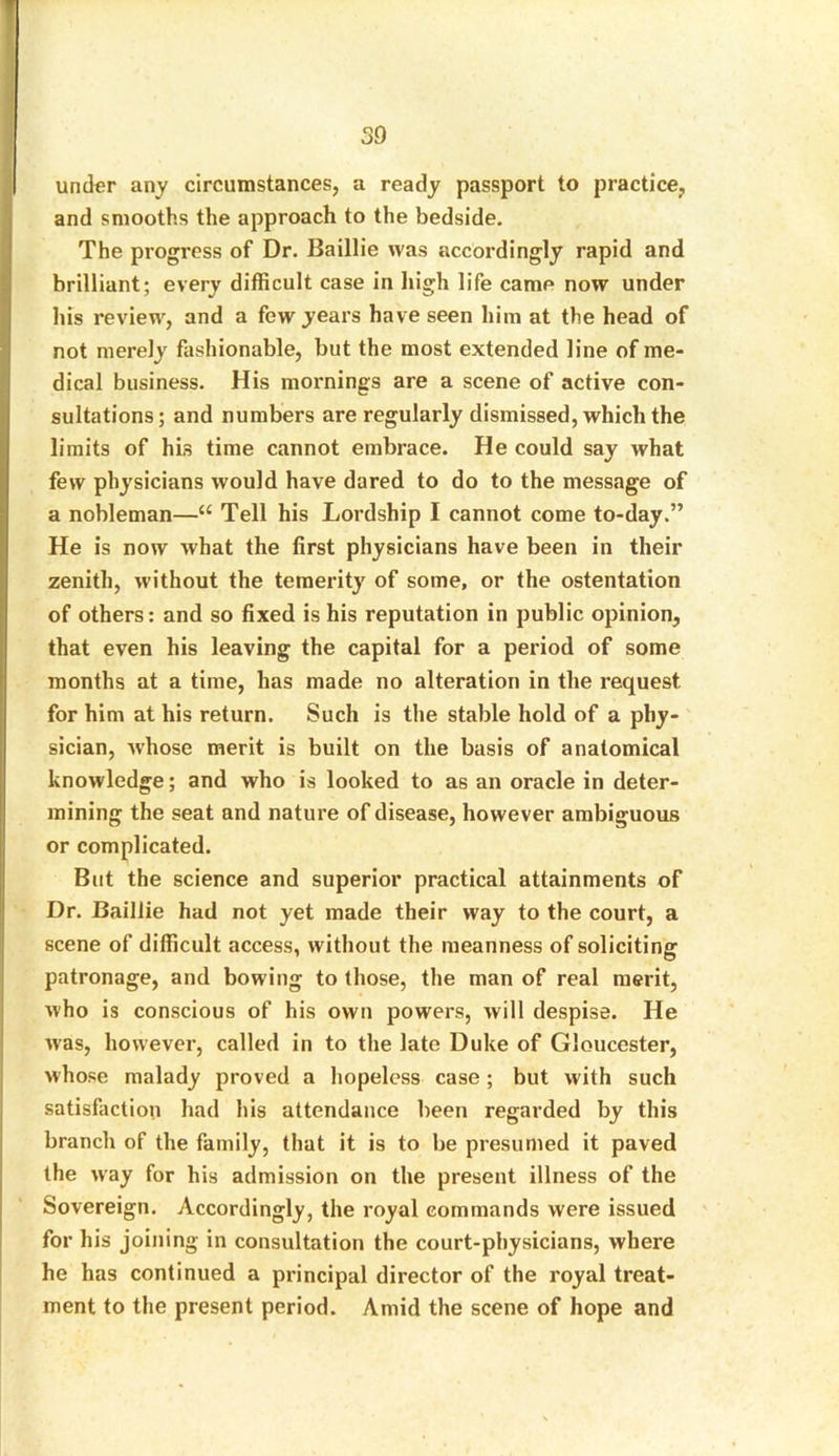 under any circumstances, a ready passport to practice, and smooths the approach to the bedside. The progress of Dr. Baillie was accordingly rapid and brilliant; every difficult case in high life came now under his review, and a few years have seen him at the head of not merely fashionable, but the most extended line of me- dical business. His mornings are a scene of active con- sultations; and numbers are regularly dismissed, which the limits of his time cannot embrace. He could say what few physicians would have dared to do to the message of a nobleman—“ Tell his Lordship I cannot come to-day.” He is now what the first physicians have been in their zenith, without the temerity of some, or the ostentation of others: and so fixed is his reputation in public opinion, that even his leaving the capital for a period of some months at a time, has made no alteration in the request for him at his return. Such is the stable hold of a phy- sician, whose merit is built on the basis of anatomical knowledge; and who is looked to as an oracle in deter- mining the seat and nature of disease, however ambiguous or complicated. But the science and superior practical attainments of Dr. Baillie had not yet made their way to the court, a scene of difficult access, without the meanness of soliciting patronage, and bowing to those, the man of real merit, who is conscious of his own powers, will despise. He wras, however, called in to the late Duke of Gloucester, whose malady proved a hopeless case; but with such satisfaction had his attendance been regarded by this branch of the family, that it is to be presumed it paved the way for his admission on the present illness of the Sovereign. Accordingly, the royal commands were issued for his joining in consultation the court-physicians, where he has continued a principal director of the royal treat- ment to the present period. Amid the scene of hope and