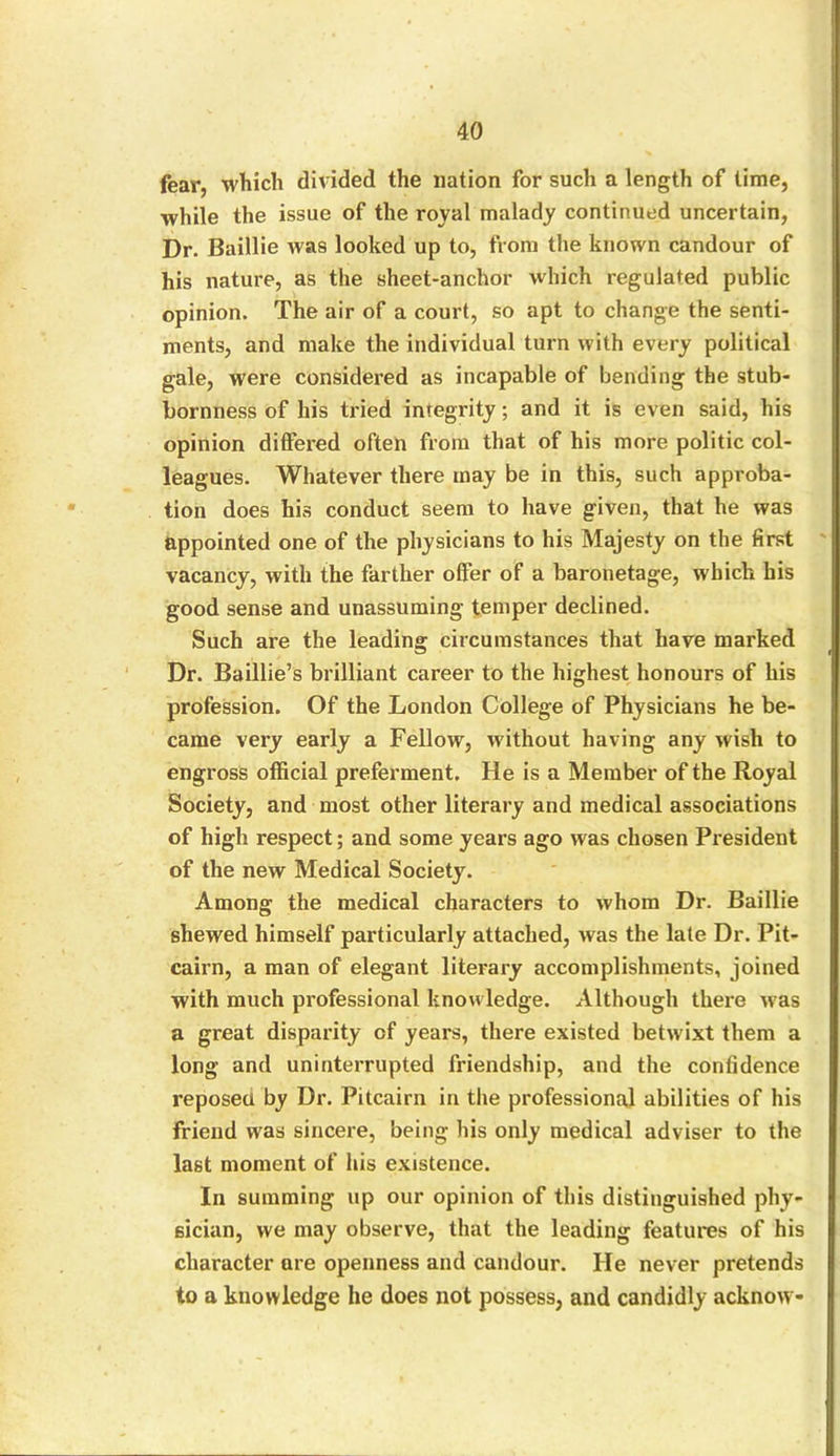 fear, which divided the nation for such a length of time, while the issue of the roval malady continued uncertain, Dr. Baillie was looked up to, from the known candour of his nature, as the sheet-anchor which regulated public opinion. The air of a court, so apt to change the senti- ments, and make the individual turn with every political gale, were considered as incapable of bending the stub- bornness of his tried integrity; and it is even said, his opinion differed often from that of his more politic col- leagues. Whatever there may be in this, such approba- tion does his conduct seem to have given, that he was appointed one of the physicians to his Majesty on the first vacancy, with the farther offer of a baronetage, which his good sense and unassuming temper declined. Such are the leading circumstances that have marked Dr. Baillie’s brilliant career to the highest honours of his profession. Of the London College of Physicians he be- came very early a Fellow, without having any wish to engross official preferment. He is a Member of the Royal Society, and most other literary and medical associations of high respect; and some years ago was chosen President of the new Medical Society. Among the medical characters to whom Dr. Baillie shewed himself particularly attached, was the late Dr. Pit- cairn, a man of elegant literary accomplishments, joined with much professional knowledge. Although there was a great disparity of years, there existed betwixt them a long and uninterrupted friendship, and the confidence reposed by Dr. Pitcairn in the professional abilities of his friend was sincere, being his only medical adviser to the last moment of his existence. In summing up our opinion of this distinguished phy- sician, we may observe, that the leading features of his character are openness and candour. He never pretends to a knowledge he does not possess, and candidly acknow-