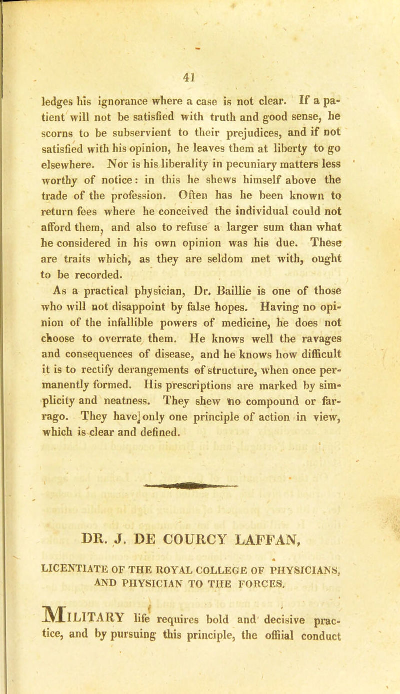 ledges his ignorance where a case is not clear. If a pa- tient will not be satisfied with truth and good sense, he scorns to be subservient to their prejudices, and if not satisfied with his opinion, he leaves them at liberty to go elsewhere. Nor is his liberality in pecuniary matters less worthy of notice: in this he shews himself above the trade of the profession. Often has he been known to return fees where he conceived the individual could not afford them, and also to refuse a larger sum than what he considered in his own opinion was his due. These are traits which, as they are seldom met with, ought to be recorded. As a practical physician, Dr. Baillie is one of those who will not disappoint by false hopes. Having no opi- nion of the infallible powers of medicine, he does not choose to overrate them. He knows well the ravages and consequences of disease, and he knows how difficult it is to rectify derangements of structure, when once per- manently formed. His prescriptions are marked by sim- plicity and neatness. They shew tio compound or far- rago. They havejonly one principle of action in view, which is clear and defined. DR. J. DE COURCY LAFFAN, licentiate of the royal college of physicians, AND PHYSICIAN TO THE FORCES. IVIlLITARY life requires bold and decisive prac- tice, and by pursuing this principle, the offiial conduct