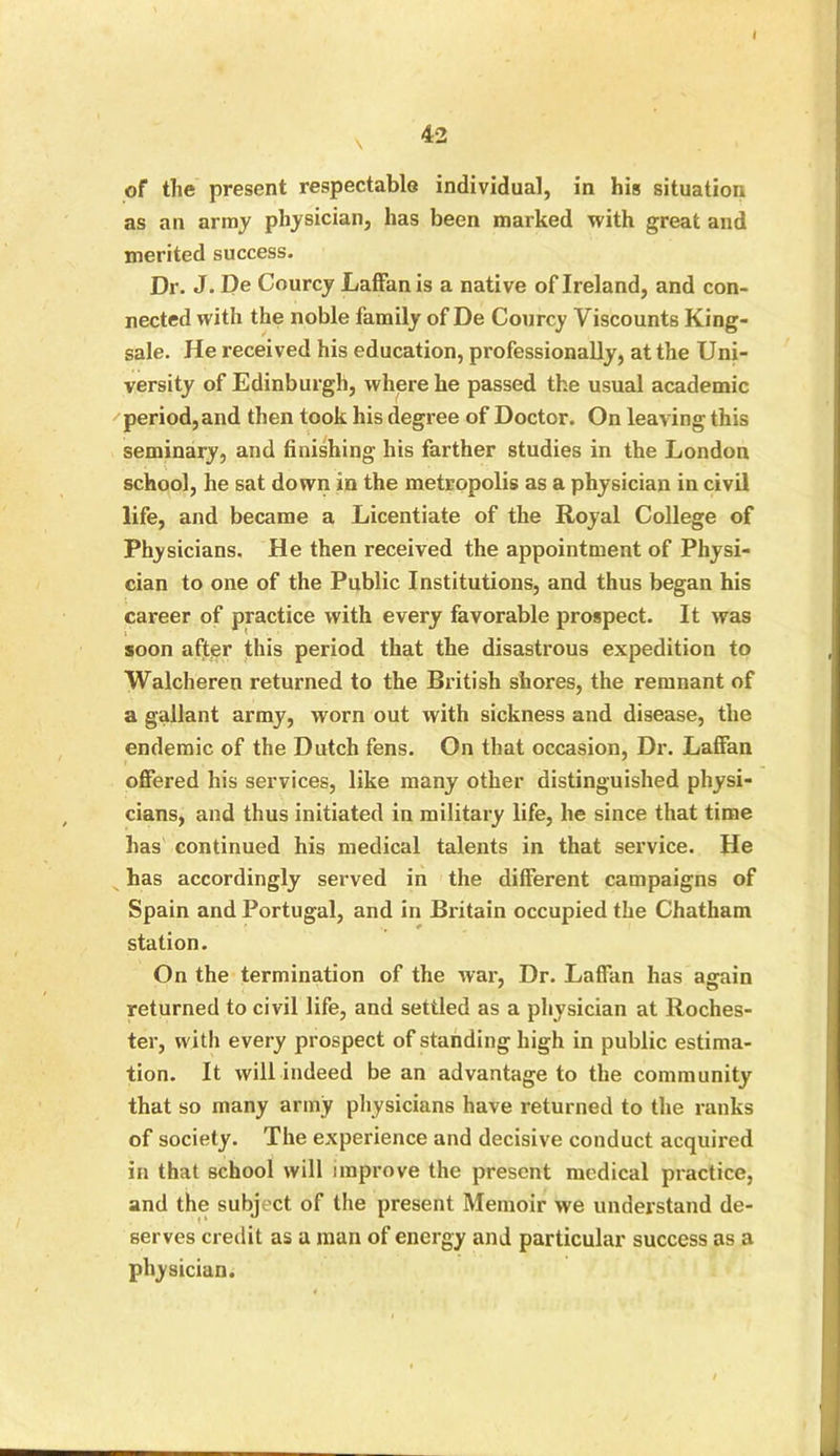 I of the present respectable individual, in his situation as an army physician, has been marked with great and merited success. Dr. J. De Courcy Laffan is a native of Ireland, and con- nected with the noble family of De Courcy Viscounts King- sale. He received his education, professionally, at the Uni- versity of Edinburgh, where he passed the usual academic period, and then took his degree of Doctor. On leaving this seminary, and finishing his farther studies in the London school, he sat down in the metropolis as a physician in civil life, and became a Licentiate of the Royal College of Physicians. He then received the appointment of Physi- cian to one of the Public Institutions, and thus began his career of practice with every favorable prospect. It was : t soon after this period that the disastrous expedition to Walcheren returned to the British shores, the remnant of a gallant army, worn out with sickness and disease, the endemic of the Dutch fens. On that occasion, Dr. Laffan offered his services, like many other distinguished physi- cians, and thus initiated in military life, he since that time has continued his medical talents in that service. He has accordingly served in the different campaigns of Spain and Portugal, and in Britain occupied the Chatham station. On the termination of the war, Dr. Laffan has again returned to civil life, and settled as a physician at Roches- ter, with every prospect of standing high in public estima- tion. It will indeed be an advantage to the community that so many army physicians have returned to the ranks of society. The experience and decisive conduct acquired in that school will improve the present medical practice, and the subject of the present Memoir we understand de- serves credit as a man of energy and particular success as a physician.