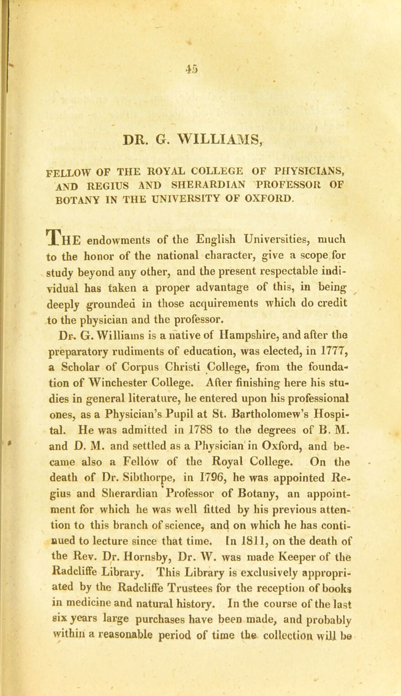 DR. G. WILLIAMS, FELLOW OF THE ROYAL COLLEGE OF PHYSICIANS, AND REGIUS AND SHERARDIAN PROFESSOR OF BOTANY IN THE UNIVERSITY OF OXFORD. « The endowments of the English Universities, much to the honor of the national character, give a scope for study beyond any other, and the present respectable indi- vidual has taken a proper advantage of this, in being deeply grounded in those acquirements which do ci'edit to the physician and the professor. Dr. G. Williams is a native of Hampshire, and after the preparatory rudiments of education, was elected, in 1777, a Scholar of Corpus Christi College, from the founda- tion of Winchester College. After finishing here his stu- dies in general literature, he entered upon his professional ones, as a Physician’s Pupil at St. Bartholomew’s Hospi- tal. He was admitted in 1788 to the degrees of B. M. and D. M. and settled as a Physician in Oxford, and be- came also a Fellow of the Royal College. On the death of Dr. Sibthorpe, in 1796, he was appointed Re- gius and Sherardian Professor of Botany, an appoint- ment for which he was well fitted by his previous atten- tion to this branch of science, and on which he has conti- nued to lecture since that time, tn 1811, on the death of the Rev. Dr. Hornsby, Dr. W. was made Keeper of the Radcliffe Library. This Library is exclusively appropri- ated by the Radcliffe Trustees for the reception of books in medicine and natural history. In the course of the last six years large purchases have been made, and probably within a reasonable period of time the collection will be