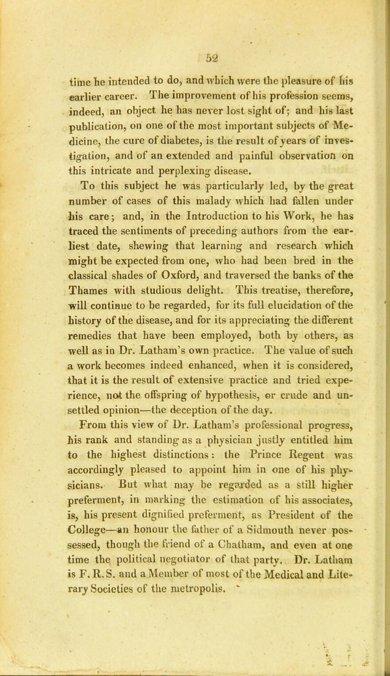 time he intended to do, and which were the pleasure of his earlier career. The improvement of his profession seems, indeed, an object he has never lost sight of; and his last publication, on one of the most important subjects of Me- dicine, the cure of diabetes, is the result of years of inves- tigation, and of an extended and painful observation on this intricate and perplexing disease. To this subject he was particularly led, by the great number of cases of this malady which had fallen under his care; and, in the Introduction to his Work, he has traced the sentiments of preceding authors from the ear- liest date, shewing that learning and research which might be expected from one, who had been bred in the classical shades of Oxford, and traversed the banks of the Thames with studious delight. This treatise, therefore, will continue to be regarded, for its full elucidation of the history of the disease, and for its appreciating the different remedies that have been employed, both by others, as well as in Dr. Latham’s own practice. The value of such a work becomes indeed enhanced, when it is considered, that it is the result of extensive practice and tried expe- rience, not the offspring of hypothesis, or crude and un- settled opinion—the deception of the day. From this view of Dr. Latham’s professional progress, his rank and standing as a physician justly entitled him to the highest distinctions: the Prince Regent was accordingly pleased to appoint him in one of his phy- sicians. But what may be regarded as a still higher preferment, in marking the estimation of his associates, is, his present dignified preferment, as President of the College—an honour the father of a Sidmouth never pos- sessed, though the friend of a Chatham, and even at one time the political negotiator of that party. Dr. Latham is F. R.S. and a Member of most of the Medical and Lite- rary Societies of the metropolis. 