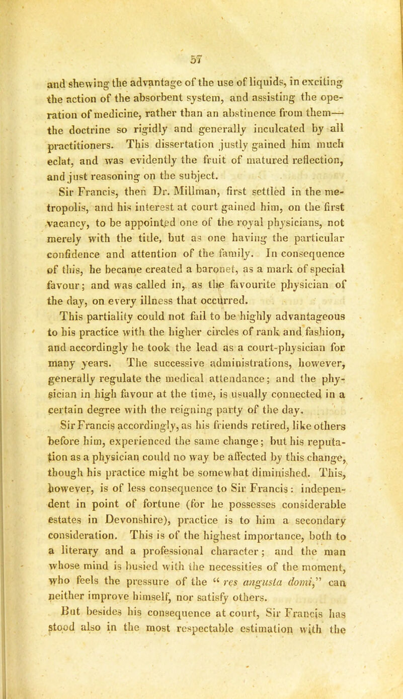 and shewing the advantage of the use of liquids, in exciting the action of the absorbent system, and assisting the ope- ration of medicine, rather than an abstinence from them— the doctrine so rigidly and generally inculcated by all practitioners. This dissertation justly gained him much eclat, and w'as evidently the fruit of matured reflection, and just reasoning on the subject. Sir Francis, then Dr. Millman, first settled in the me- tropolis, and his interest at court gained him, on the first vacancy, to be appointed one of the royal physicians, not merely writh the title, but as one having the particular confidence and attention of the family. In consequence of tin’s, he became created a baronet, as a mark of special favour; and was called in, as the favourite physician of the day, on every illness that occurred. This partiality could not fail to be highly advantageous to his practice with the higher circles of rank and fashion, and accordingly he took the lead as a court-physician for many years. The successive administrations, however, generally regulate the medical attendance; and the phy- sician in high favour at the time, is usually connected in a certain degree with the reigning party of the day. Sir Francis accordingly, as his friends retired, like others before him, experienced the same change; but his reputa- tion as a physician could no way be affected by this change, though his practice might be somewhat diminished. This, however, is of less consequence to Sir Francis: indepen- dent in point of fortune (for he possesses considerable estates in Devonshire), practice is to him a secondary consideration. This is of the highest importance, both to a literary and a professional character; and the man whose mind is busied with the necessities of the moment, who feels the pressure of the “ res angusla domi,” can neither improve himself, nor satisfy others. But besides his consequence at court, Sir Francis has stood also in the most respectable estimation with the