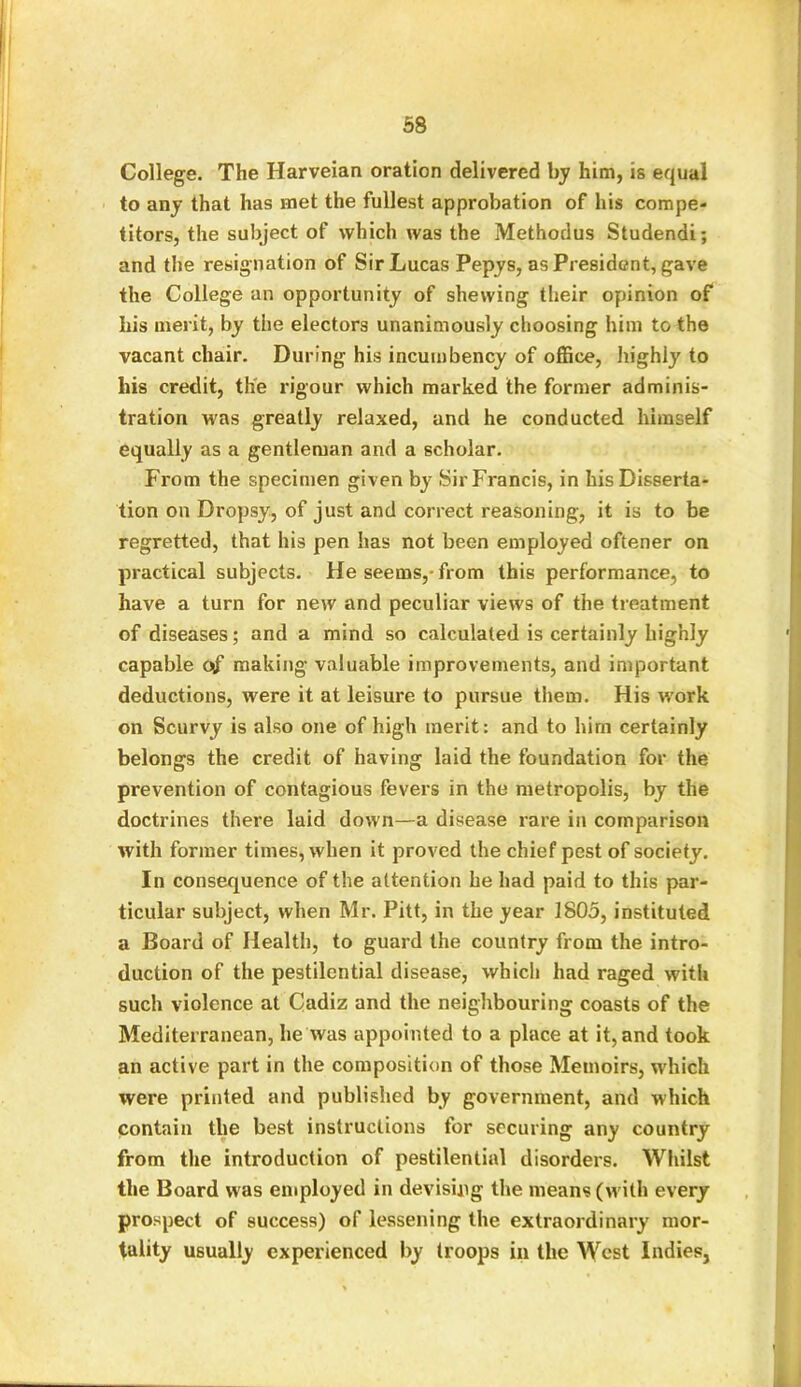 College. The Harveian oration delivered by him, is equal to any that has met the fullest approbation of his compe- titors, the subject of which was the Methodus Studendi; and the resignation of Sir Lucas Pepys, as President, gave the College an opportunity of shewing their opinion of his merit, by the electors unanimously choosing him to the vacant chair. During his incumbency of office, highly to his credit, the rigour which marked the former adminis- tration was greatly relaxed, and he conducted himself equally as a gentleman and a scholar. From the specimen given by Sir Francis, in his Disserta- tion on Dropsy, of just and correct reasoning, it is to be regretted, that his pen has not been employed oftener on practical subjects. He seems,-from this performance, to have a turn for new and peculiar views of the treatment of diseases; and a mind so calculated is certainly highly capable of making valuable improvements, and important deductions, were it at leisure to pursue them. His w'ork on Scurvy is also one of high merit: and to him certainly belongs the credit of having laid the foundation for the prevention of contagious fevers in the metropolis, by the doctrines there laid down—a disease rare in comparison with former times, when it proved the chief pest of society. In consequence of the attention he had paid to this par- ticular subject, when Mr. Pitt, in the year 1805, instituted a Board of Health, to guard the country from the intro- duction of the pestilential disease, which had raged with such violence at Cadiz and the neighbouring coasts of the Mediterranean, lie was appointed to a place at it, and took an active part in the composition of those Memoirs, which were printed and published by government, and which contain the best instructions for securing any country from the introduction of pestilential disorders. Whilst the Board was employed in devising the means (with every prospect of success) of lessening the extraordinary mor- tality usually experienced by troops in the West Indies,