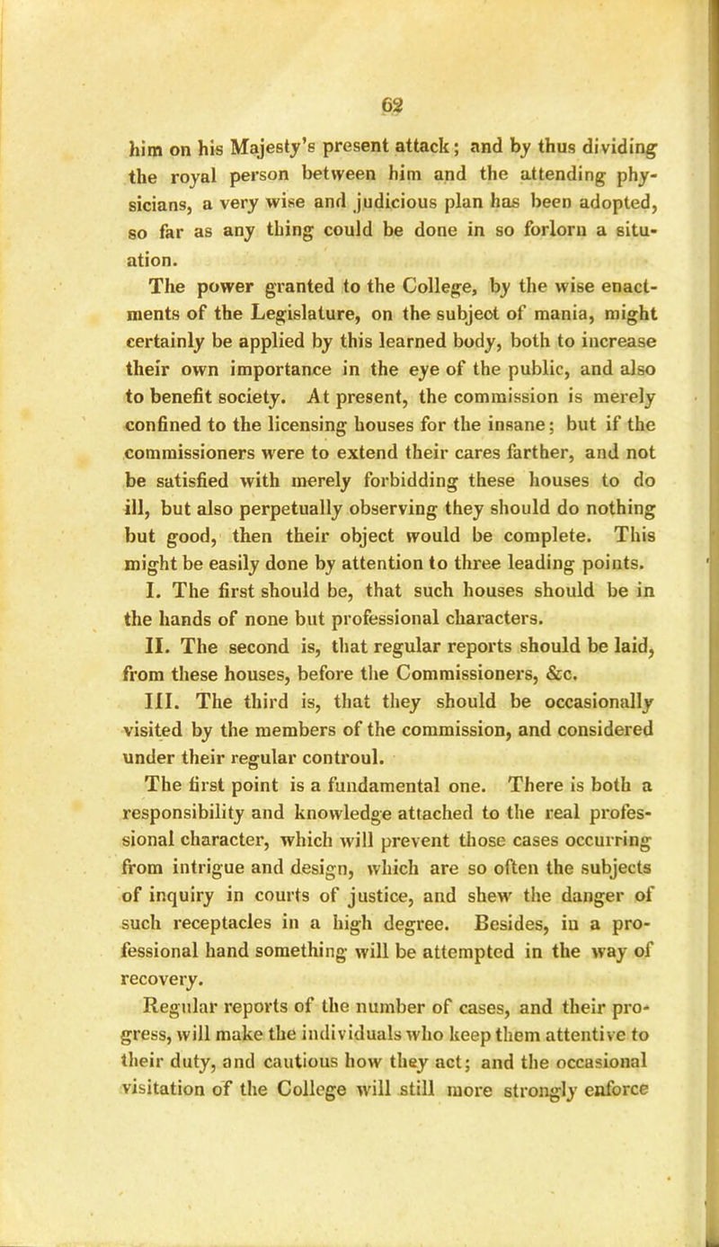 him on his Majesty’s present attack; and by thus dividing the royal person between him and the attending phy- sicians, a very wise and judicious plan has been adopted, so far as any thing could be done in so forlorn a situ- ation. The power granted to the College, by the wise enact- ments of the Legislature, on the subjeot of mania, might certainly be applied by this learned body, both to increase their own importance in the eye of the public, and also to benefit society. At present, the commission is merely confined to the licensing houses for the insane; but if the commissioners were to extend their cares farther, and not be satisfied with merely forbidding these houses to do ill, but also perpetually observing they should do nothing but good, then their object would be complete. This might be easily done by attention to three leading points. I. The first should be, that such houses should be in the hands of none but professional characters. II. The second is, that regular reports should be laid, from these houses, before the Commissioners, &c. III. The third is, that they should be occasionally visited by the members of the commission, and considered under their regular controul. The first point is a fundamental one. There is both a responsibility and knowledge attached to the real profes- sional character, which will prevent those cases occurring from intrigue and design, which are so often the subjects of inquiry in courts of justice, and shew the danger of such receptacles in a high degree. Besides, in a pro- fessional hand something will be attempted in the way of recovery. Regular reports of the number of cases, and their pro- gress, will make the individuals who keep them attentive to their duty, and cautious how they act; and the occasional visitation of the College will still more strongly enforce