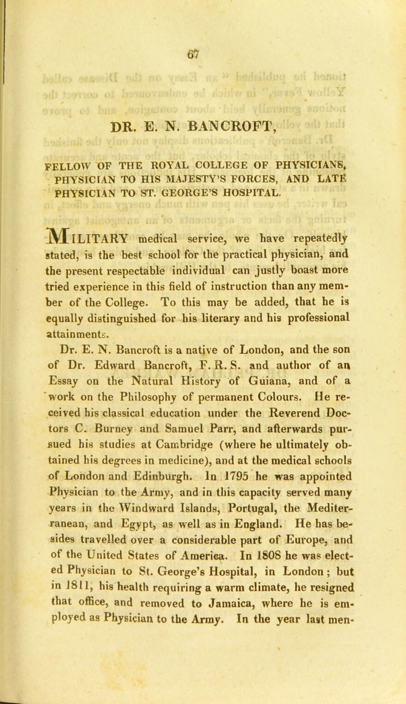 DR. E. N. BANCROFT, FELLOW OF THE ROYAL COLLEGE OF PHYSICIANS, PHYSICIAN TO HIS MAJESTY’S FORCES, AND LATE PHYSICIAN TO ST. GEORGE’S HOSPITAL. Military medical service, we have repeatedly stated, is the best school for the practical physician, and the present respectable individual can justly boast more tried experience in this field of instruction than any mem- ber of the College. To this may be added, that he is equally distinguished for his literary and his professional attainments. Dr. E. N. Bancroft is a native of London, and the son of Dr. Edward Bancroft, F. R. S. and author of an Essay on the Natural History of Guiana, and of a work on the Philosophy of permanent Colours. He re- ceived his classical education under the Reverend Doc- tors C. Burney and Samuel Parr, and afterwards pur- sued his studies at Cambridge (where he ultimately ob- tained his degrees in medicine), and at the medical schools of London and Edinburgh. In 1795 he was appointed Physician to the Army, and in this capacity served many years in the Windward Islands, Portugal, the Mediter- ranean, and Egypt, as well as in England. He has be- sides travelled over a considerable part of Europe, and of the United States of America. In ISOS he was elect- ed Physician to St. George’s Hospital, in London; but in 1811, his health requiring a warm climate, he resigned that office, and removed to Jamaica, where he is em- ployed as Physician to the Army. In the year last men-