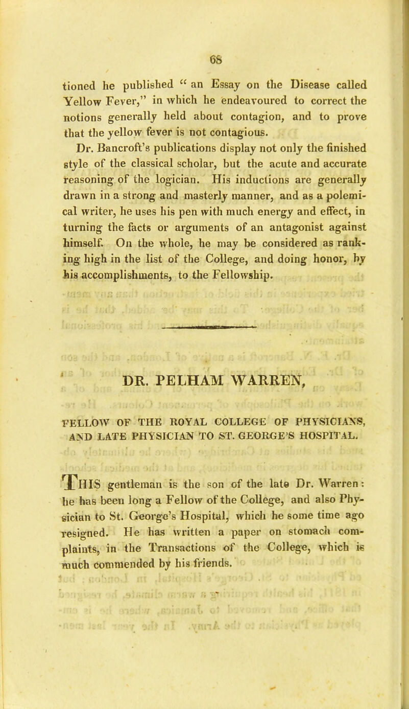 6S tioncd he published u an Essay on the Disease called Yellow Fever,” in which he endeavoured to correct the notions generally held about contagion, and to prove that the yellow fever is not contagious. Dr. Bancroft’s publications display not only the finished style of the classical scholar, but the acute and accurate reasoning of the logician. His inductions are generally drawn in a strong and masterly manner, and as a polemi- cal writer, he uses his pen with much energy and effect, in turning the facts or arguments of an antagonist against himself. On the whole, he may be considered as rank- ing high in the list of the College, and doing honor, by his accomplishments, to the Fellowship. DR. PELHAM WARREN, FELLOW OF THE ROYAL COLLEGE OF PHYSICIANS, AND LATE PHYSICIAN TO ST. GEORGE’S HOSPITAL. This gentleman is the son of the late Dr. Warren: he has been long a Fellow of the College, and also Phy- sician to St. George’s Hospital, which he some time ago resigned. He has Written a paper on stomach com- plaints, in the Transactions of the College, which is much commended by his friends.