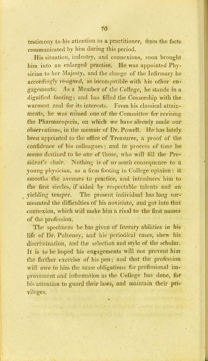 testimony to his attention as a practitioner, from the facts communicated by him during this period. His situation, industry, and connexions, soon brought him into an enlarged practice. He was appointed Phy- sician to her Majesty, and the charge of the Infirmary ho accordingly resigned, as incompatible with his other en- gagements. As a Member of the College, he stands in a dignified footing; and has filled the Censorship with the warmest zeal for its interests. From his classical attain- ments, he was named one of the Committee for revising the Pharmacopoeia, on which we have already made our observations, in the memoir of Dr. Powell. He has lately been appointed to the office of Treasurer, a proof of the confidence of his colleagues; and in process of time he Seems destined to be one of 'chose, who w ill fill the Pre- sident’s chair. Nothing is of so much consequence to a young physician, as a firm footing in College opinion : it smooths the avenues to practice, and introduces him to the first circles, if aided by respectable talents and an yielding temper. The present individual has long sur- mounted the difficulties of his noviciate, and got into that connexion, which will make him a rival to the first names of the profession. The specimens he has given of literary abilities in his life of Dr. Pulteney, and his periodical cases, shewr his discrimination, and the selection and style of the scholar. It is to be hoped his engagements will not prevent him the farther exercise of his pen; and that the profession will owe to him the same obligations for professional im- provement and information as the College has done, for his attention to guard their laws, and maintain their pri- vileges,