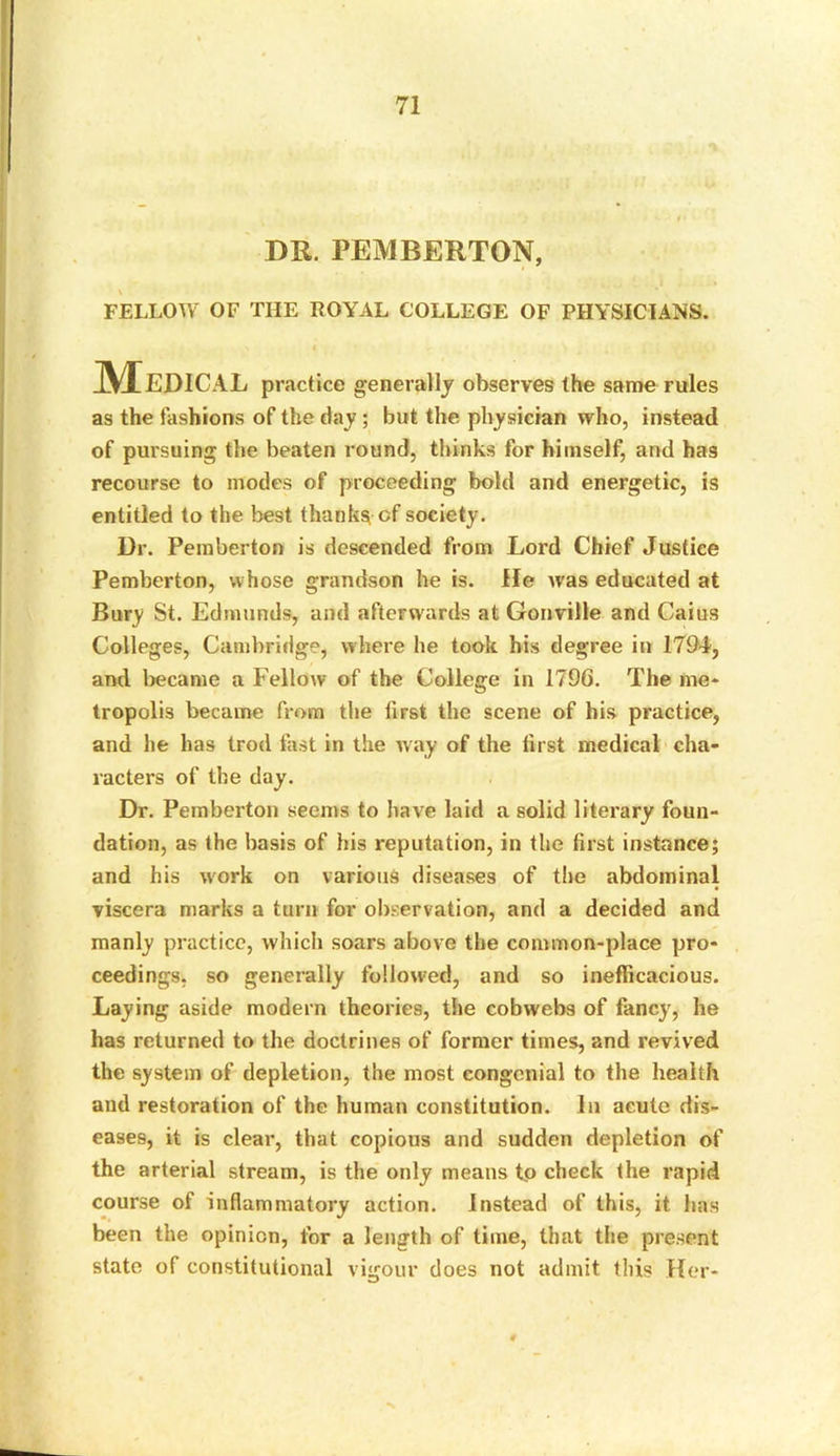 DR. PEMBERTON, FELLOW OF THE ROYAL COLLEGE OF PHYSICIANS. Medical practice generally observes the same rules as the fashions of the tlay ; but the physician who, instead of pursuing the beaten round, thinks for himself, and has recourse to modes of proceeding bold and energetic, is entitled to the best thanks of society. Dr. Pemberton is descended from Lord Chief Justice Pemberton, whose grandson he is. He was educated at Bury St. Edmunds, and afterwards at Gonville and Caius Colleges, Cambridge, where he took his degree in 1794, and became a Fellow of the College in 1796. The me- tropolis became from the first the scene of his practice, and he has trod fast in the way of the first medical cha- racters of the day. Dr. Pemberton seems to have laid a solid literary foun- dation, as the basis of his reputation, in the first instance; and his work on various diseases of the abdominal viscera marks a turn for observation, and a decided and manly practice, which soars above the common-place pro- ceedings, so generally followed, and so inefficacious. Laying aside modern theories, the cobwebs of fancy, he has returned to the doctrines of former times, and revived the system of depletion, the most congenial to the health and restoration of the human constitution. In acute dis- eases, it is clear, that copious and sudden depletion of the arterial stream, is the only means to check the rapid course of inflammatory action. Instead of this, it has been the opinion, for a length of time, that the present state of constitutional vigour does not admit this Her-