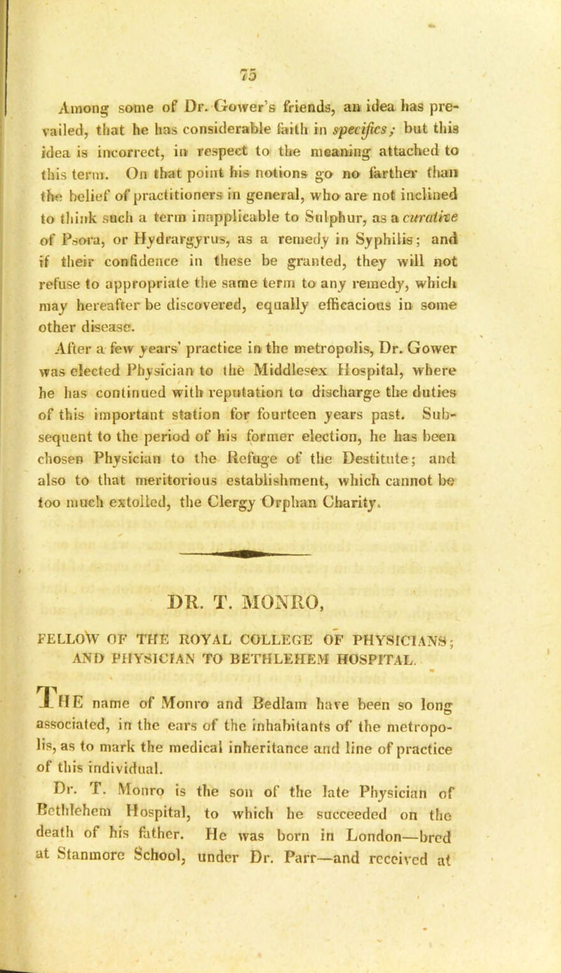 Among some of Dr. Gower’s friends, an idea has pre- vailed, that he has considerable faith in specifics; but this idea is incorrect, in respect to the meaning attached to this term. On that point his notions go no farther' than the belief of practitioners in general, who are not inclined to think such a term inapplicable to Sulphur, as a curative of Psora, or Hydrargyrusy as a remedy in Syphilis; and if their confidence in these be granted, they will not refuse to appropriate the same term to any remedy, which may hereafter be discovered, equally efficacious in some other disease. After a few years’ practice in the metropolis, Dr. Gower was elected Physician to the Middlesex Hospital, where / he lias continued with reputation to discharge the duties of this important station for fourteen years past. Sub- sequent to the period of his former election, he has been chosen Physician to the Refuge of the Destitute; and also to that meritorious establishment, which cannot be too much extolled, the Clergy Orphan Charity. DR. T. MONRO, FELLOW OF THE ROYAL COLLEGE OF PHYSICIANS; AND PHYSICIAN TO BETHLEHEM HOSPITAL. m \ The name of Monro and Bedlam have been so lone associated, in the ears of the inhabitants of the metropo- lis, as to mark the medical inheritance and line of practice of this individual. Dr. f. Monro is the son of the late Physician of Bethlehem Hospital, to which he succeeded on the death of his father. He was born in London—bred at Stanmore School, under Dr. Parr—and received at