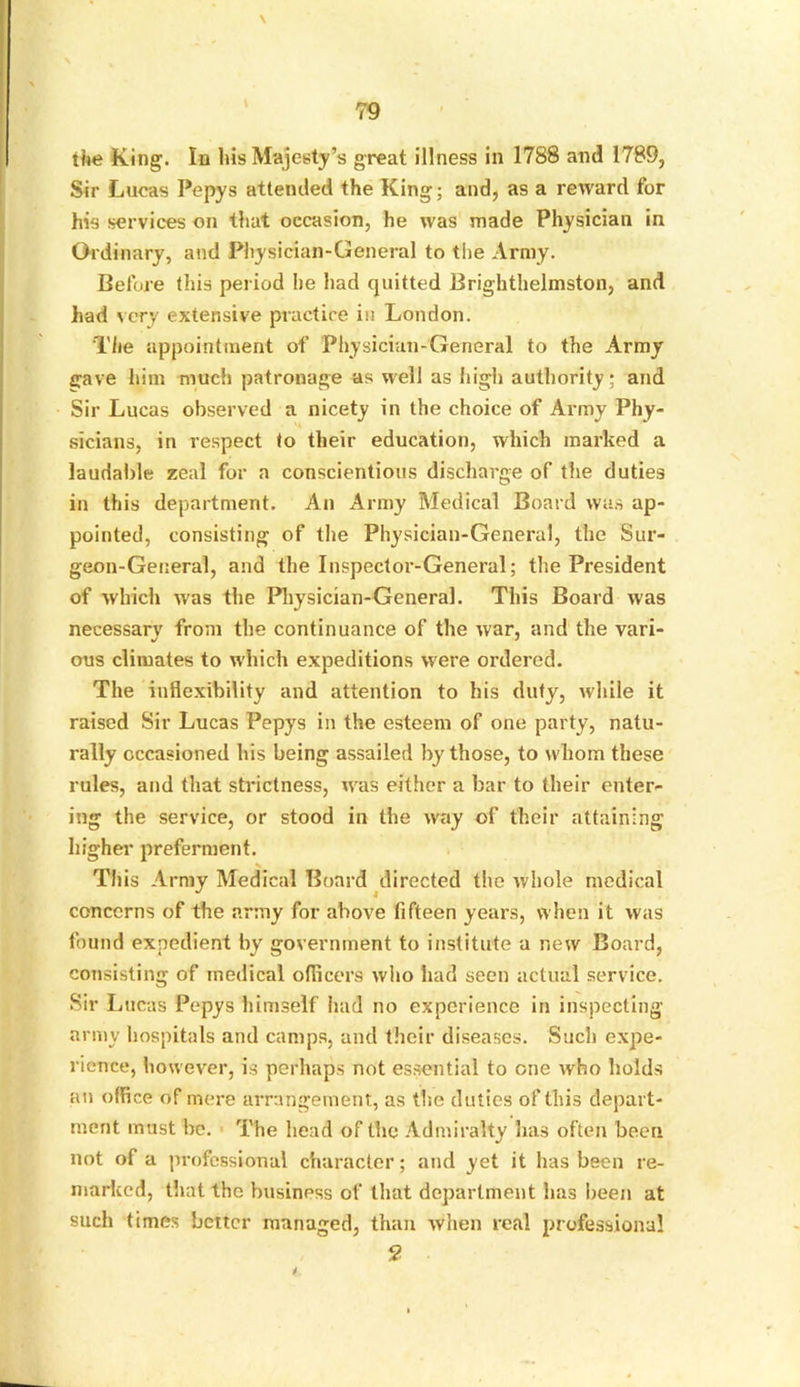 \ the King. In his Majesty’s great illness in 1788 and 1789, Sir Lucas Pepys attended the King; and, as a reward for his services on that occasion, he was made Physician in Ordinary, and Physician-General to the Army. Before this period he had quitted Brighthelmston, and had very extensive practice in London. The appointment of Physician-General to the Army gave him much patronage as well as high authority; and Sir Lucas observed a nicety in the choice of Army Phy- sicians, in respect to their education, which marked a laudable zeal for a conscientious discharge of the duties in this department. An Army Medical Board was ap- pointed, consisting of the Physician-General, the Sur- geon-General, and the Inspector-General; the President of which was the Physician-General. This Board was necessarv from the continuance of the war, and the vari- ous climates to which expeditions were ordered. The inflexibility and attention to bis duty, while it raised Sir Lucas Pepys in the esteem of one party, natu- rally occasioned his being assailed by those, to whom these rules, and that strictness, was either a bar to their enter- ing the service, or stood in the way of their attaining higher preferment. This Army Medical Board directed the whole medical concerns of the army for above fifteen years, when it was found expedient by government to institute a new Board, consisting of medical officers who had seen actual service. Sir I iiicas Pepys himself had no experience in inspecting army hospitals and camps, and their diseases. Such expe- rience, however, is perhaps not essential to one who holds an office of mere arrangement, as the duties of this depart- ment must he. The head of the Admiralty has often been not of a professional character; and yet it has been re- marked, that the business of that department has been at such times better managed, than when real professional 2