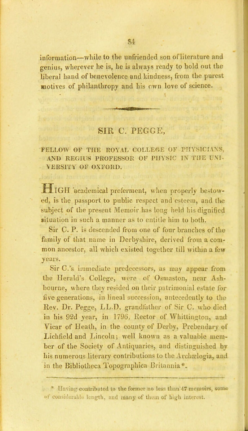 information—while to the unfriended son ofliterature and genius, wherever he is, he is always ready to hold out the liberal hand of benevolence and kindness, from the purest motives of philanthropy and his own love of science. SIR C. PEGGE, FELLOW OF THE ROYAL COLLEGE OF PHYSICIANS, AND REGIUS PROFESSOR OF PHYSIC IN THE UNI- VERSITY OF OXFORD. High academical preferment, when properly bestow- ed, is the passport to public respect and esteem, and the subject of the present Memoir has long held his dignified situation in such a manner as to entitle him to both. Sir C. P. is descended from one of four branches of the family of that name in Derbyshire, derived from a com- mon ancestor, all which existed together till within a few years. Sir C.’s immediate predecessors, as may appear from the Herald’s College, were of Osmaston, near Ash- bourne, where they resided on their patrimonial estate for five generations, in lineal succession, antecedently to the Rev. Dr. Pegge, LL.D. grandfather of Sir C. who died in his 92d year, in 1796, Rector of Whittington, and Vicar of Heath, in the county of Derby, Prebendary of Lichfield and Lincoln; well known as a valuable mem- ber of the Society of Antiquaries, and distinguished by his numerous literary contributions to the Arcbmlogia, and in the Bibliotheca Topographica Britannia*. * Having1 contributed to the former no less than'47 memoirs, some of considerable, length, and many of them of high interest.