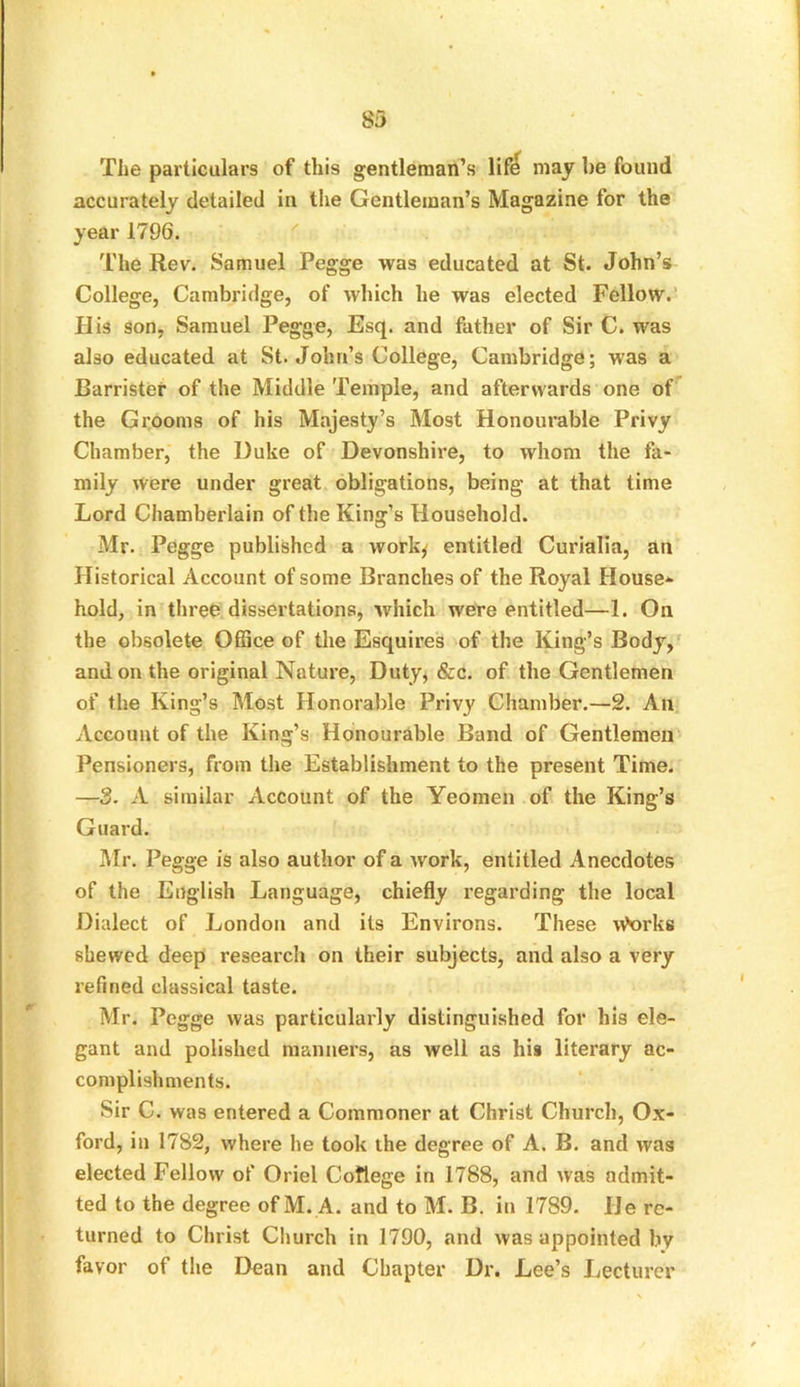 83 The particulars of this gentleman’s lif^ may be found accurately detailed in the Gentleman’s Magazine for the year 1796. The Rev. Samuel Pegge was educated at St. John’s College, Cambridge, of which he was elected Fellow. His son, Samuel Pegge, Esq. and father of Sir C. was also educated at St. John’s College, Cambridge; was a Barrister of the Middle Temple, and afterwards one of the Grooms of his Majesty’s Most Honourable Privy Chamber, the Duke of Devonshire, to whom the fa- mily were under great obligations, being at that time Lord Chamberlain of the King’s Household. Mr. Pegge published a work* entitled Curialia, an Historical Account of some Branches of the Royal House* hold, in three dissertations, which were entitled—1. On the obsolete Office of the Esquires of the King’s Body, and on the original Nature, Duty, &c. of the Gentlemen of the King’s Most Honorable Privy Chamber.—2. An Account of the King’s Honourable Band of Gentlemen Pensioners, from the Establishment to the present Time. —3. A similar Account of the Yeomen of the King’s Guard. Mr. Pegge is also author of a Avork, entitled Anecdotes of the English Language, chiefly regarding the local Dialect of London and its Environs. These \A>oi'ks shewed deep research on their subjects, and also a very refined classical taste. Mr. Pegge was particularly distinguished for his ele- gant and polished manners, as well as his literary ac- complishments. Sir C. was entered a Commoner at Christ Church, Ox- ford, in 1782, where he took the degree of A. B. and rvas elected Fellow of Oriel Coflege in 1788, and Avas admit- ted to the degree of M. A. and to M. B. in 1789. He re- turned to Christ Church in 1790, and Avas appointed by favor of the Dean and Chapter Dr. Lee’s Lecturer