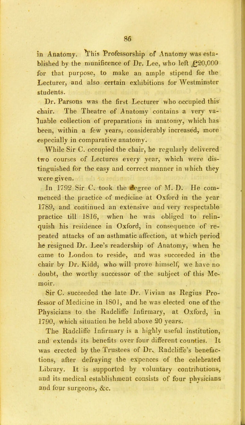 in Anatomy. ^This Professorship of Anatomy was esta- blished by the munificence of Dr. Lee, who left £20,000 for that purpose, to make an ample stipend for the Lecturer, and also certain exhibitions for Westminster students. Dr. Parsons was the first Lecturer who occupied this chair. The Theatre of .Anatomy contains a very va- luable collection of preparations in anatomy, which has been, within a few years, considerably increased, more especially in comparative anatomy. While Sir C. occupied the chair, he regularly delivered two courses of Lectures every year, which were dis- tinguished for the easy and correct manner in which they were given. In 1792 Sir C. took the degree of M. D. He com- menced the practice of medicine at Oxford in the year 1789, and continued an extensive and very respectable practice till 1816, when he was obliged to relin- quish his residence in Oxford, in consequence of re- peated attacks of an asthmatic affection, at w hich period he resigned Dr. Lee’s readership of Anatomy, when he came to London to reside, and was succeeded in the chair by Dr. Kidd, who will prove himself, we have no doubt, the worthy successor of the subject of this Me- moir. Sir C. succeeded the late Dr. Vivian as Regius Pro- fessor of Medicine in 1801, and he w as elected one of the Physicians to the Radcliffe Infirmary, at Oxford, in 1790, which situation he held above 20 years. The Radcliffe Infirmary is a highly useful institution, and extends its benefits over four different counties. It was erected by the Trustees of Di\ Radcliffe’s benefac- tions, after defraying the expences of the celebrated Library. It is supported by voluntary contributions, and its medical establishment consists of four physicians and four surgeons, &c.