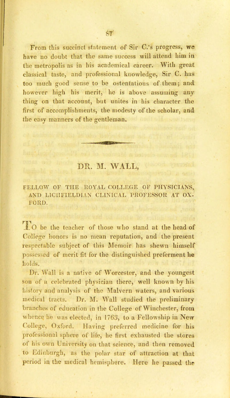 b>t From this succinct statement of Sir C.’s progress, we have no doubt that the same success will attend him in the metropolis as in his academical career. With great classical taste, and professional knowledge, Sir C. has too much good sense to be ostentatious of them; and however high his merit, he is above assuming any thing on that account, but unites in his character the first of accomplishments, the modesty of the scholar, and the easy manners of the gentleman. DR. M. WALL, FELLOW OF THE ROYAL COLLEGE OF PHYSICIANS, AND LICHFIELDIAN CLINICAL PROFESSOR AT OX- FORD. *10 be the teacher of those who stand at the head of College honors is no mean reputation, and the present respectable subject of this Memoir has shewn himself possessed of merit fit for the distinguished preferment he holds. Dr. Wall is a native of Worcester, and the youngest son of a celebrated physician there, well known by his history and analysis of the Malvern waters, and various medical tracts. Dr. M. Wall studied the preliminary branches of education in the College of Winchester, from whence he was elected, in 1763, to a Fellowship in New College, Oxford. Having preferred medicine for his professional sphere of life, he first exhausted the stores of his own University on that science, and then removed to Edinburgh, as the polar star of attraction at that period in. the medical hemisphere. Here he passed the